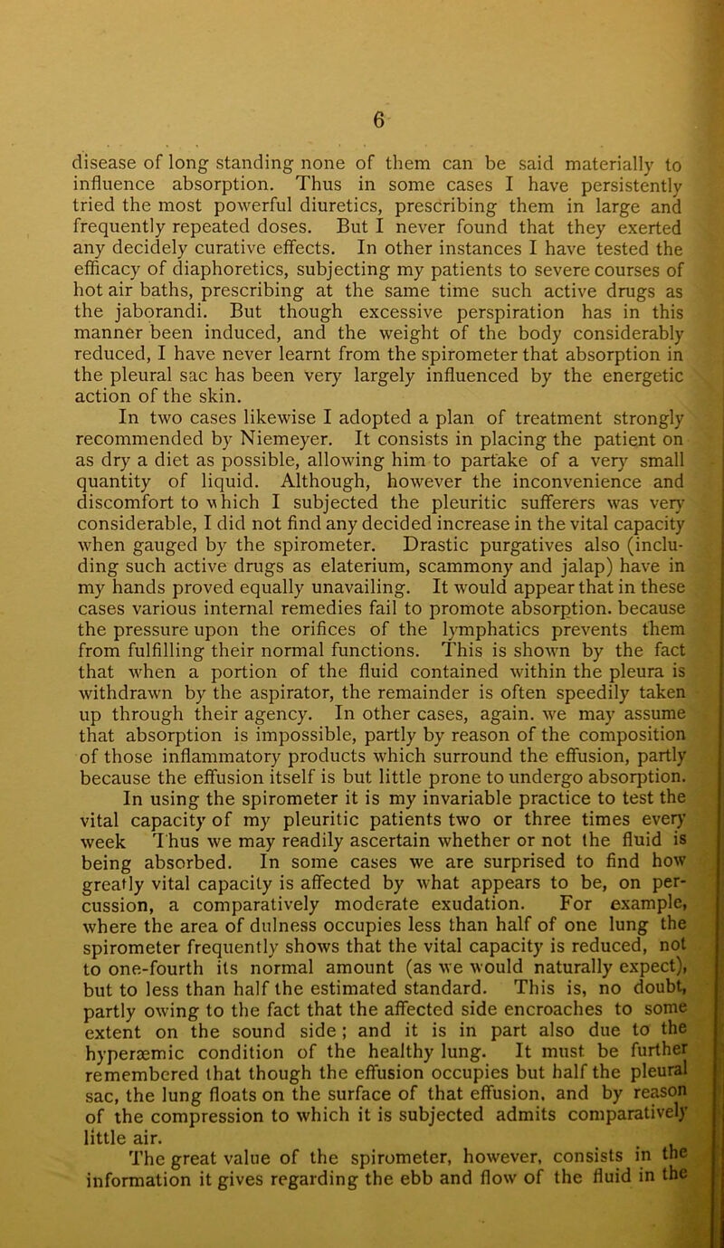 disease of long standing none of them can be said materially to influence absorption. Thus in some cases I have persistently tried the most powerful diuretics, prescribing them in large and frequently repeated doses. But I never found that they exerted any decidely curative effects. In other instances I have tested the efficacy of diaphoretics, subjecting my patients to severe courses of hot air baths, prescribing at the same time such active drugs as the jaborandi. But though excessive perspiration has in this manner been induced, and the weight of the body considerably reduced, I have never learnt from the spirometer that absorption in the pleural sac has been very largely influenced by the energetic action of the skin. In two cases likewise I adopted a plan of treatment strongly recommended by Niemeyer. It consists in placing the patient on as dry a diet as possible, allowing him to partake of a very small quantity of liquid. Although, however the inconvenience and discomfort to v hich I subjected the pleuritic sufferers was very considerable, I did not find any decided increase in the vital capacity when gauged by the spirometer. Drastic purgatives also (inclu- ding such active drugs as elaterium, scammony and jalap) have in my hands proved equally unavailing. It would appear that in these cases various internal remedies fail to promote absorption, because the pressure upon the orifices of the lymphatics prevents them from fulfilling their normal functions. This is shown by the fact that when a portion of the fluid contained within the pleura is withdrawn by the aspirator, the remainder is often speedily taken up through their agency. In other cases, again, we may assume that absorption is impossible, partly by reason of the composition of those inflammatory products which surround the effusion, partly because the effusion itself is but little prone to undergo absorption. In using the spirometer it is my invariable practice to test the vital capacity of my pleuritic patients two or three times every week Thus we may readily ascertain whether or not the fluid is being absorbed. In some cases we are surprised to find how greatly vital capacity is affected by what appears to be, on per- cussion, a comparatively moderate exudation. For example, where the area of dulness occupies less than half of one lung the spirometer frequently shows that the vital capacity is reduced, not to one-fourth its normal amount (as we would naturally expect), but to less than half the estimated standard. This is, no doubt, partly owing to the fact that the affected side encroaches to some extent on the sound side ; and it is in part also due to the hyperaemic condition of the healthy lung. It must be further remembered that though the effusion occupies but half the pleural sac, the lung floats on the surface of that effusion, and by reason of the compression to which it is subjected admits comparatively little air. The great value of the spirometer, however, consists in the information it gives regarding the ebb and flow of the fluid in the