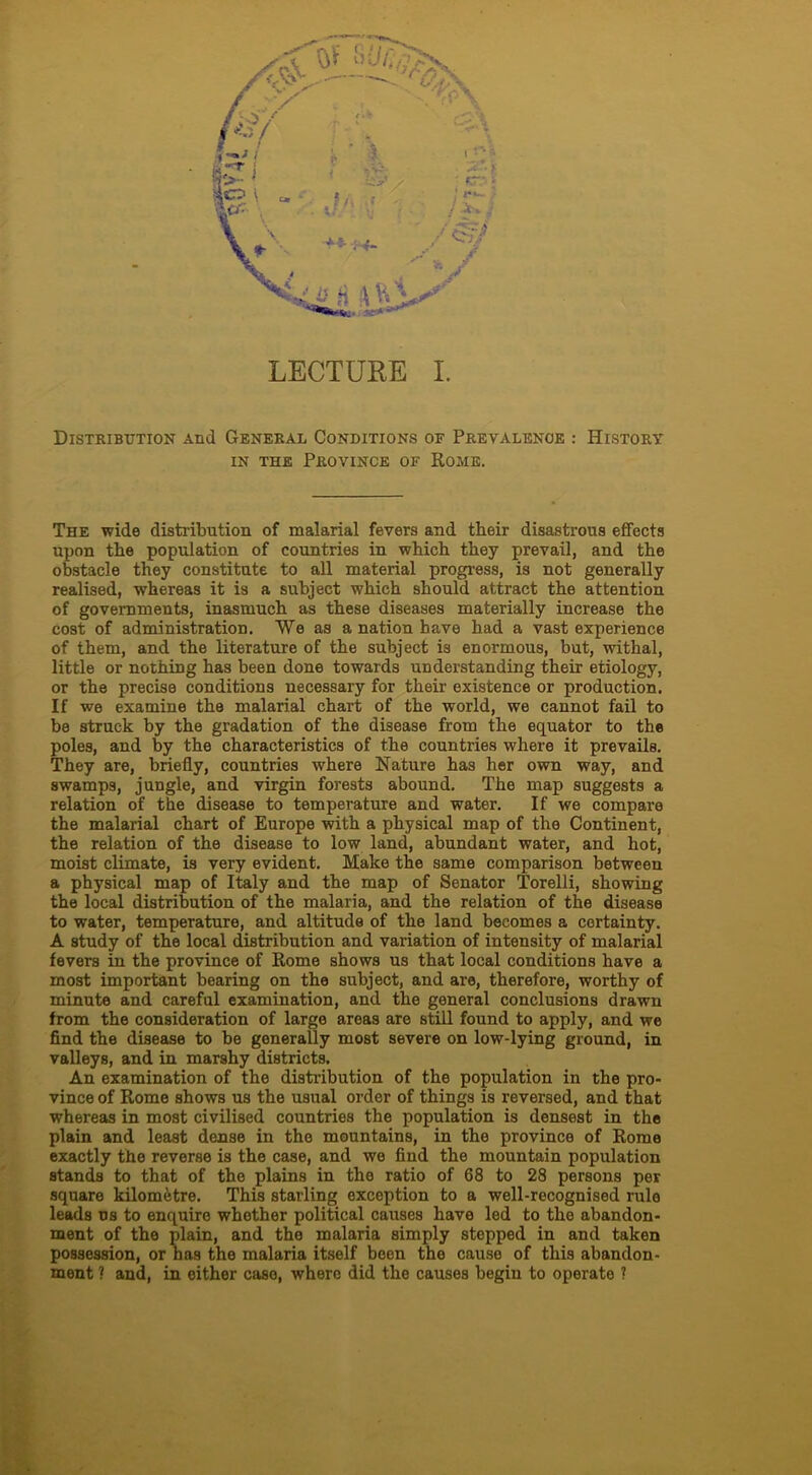 Distribution And General Conditions of Prevalence : History in the Province of Rome. The wide distribution of malarial fevers and their disastrous effects upon the population of countries in which they prevail, and the obstacle they constitute to all material progress, is not generally realised, whereas it is a subject which should attract the attention of governments, inasmuch as these diseases materially increase the cost of administration. We as a nation have had a vast experience of them, and the literature of the subject is enormous, but, withal, little or nothing has been done towards understanding their etiology, or the precise conditions necessary for their existence or production. If we examine the malarial chart of the world, we cannot fail to be struck by the gradation of the disease from the equator to the poles, and by the characteristics of the countries where it prevails. They are, briefly, countries where Nature has her own way, and swamps, jungle, and virgin forests abound. The map suggests a relation of the disease to temperature and water. If we compare the malarial chart of Europe with a physical map of the Continent, the relation of the disease to low land, abundant water, and hot, moist climate, is very evident. Make the same comparison between a physical map of Italy and the map of Senator Torelli, showing the local distribution of the malaria, and the relation of the disease to water, temperature, and altitude of the land becomes a certainty. A study of the local distribution and variation of intensity of malarial fevers in the province of Rome shows us that local conditions have a most important bearing on the subject, and are, therefore, worthy of minute and careful examination, and the general conclusions drawn from the consideration of large areas are still found to apply, and we find the disease to be generally most severe on low-lying ground, in valleys, and in marshy districts. An examination of the distribution of the population in the pro- vince of Rome shows us the usual order of things is reversed, and that whereas in most civilised countries the population is densest in the plain and least dense in the mountains, in the province of Rome exactly the reverse is the case, and we find the mountain population stands to that of the plains in the ratio of 68 to 28 persons per square kilometre. This starling exception to a well-recognised rule leads ns to enquire whether political causes have led to the abandon- ment of the plain, and the malaria simply stepped in and taken possession, or has the malaria itself been the cause of this abandon- ment ? and, in either case, where did the causes begin to operate ?