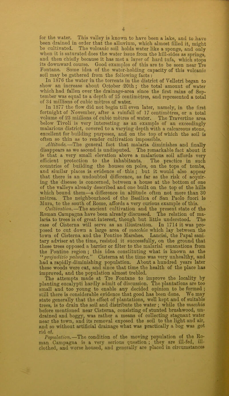 for the water. This valley is known to have been a lake, and to have been drained in order that the alluvium, which almost filled it, might be cultivated. The volcanic soil holds water like a sponge, and only whon it is saturated does the water issue from the hill-sides as springs, and then chiefly because it has met a layer of hard tufa, which stops its downward course. Good examples of this are to be seen near Tre Fontane. Some idea of the water-holding capacity of this volcanic soil may be gathered from the following facts : In 1876 the water in the torrents in the district of Yelletri began to show an increase about October 20th; the total amount of water which had fallen over the drainage-area since the first rains of Sep- tember was equal to a depth of 25 centimetres, and represented a total of 31 millions of cubic metres of water. In 1877 the flow did not begin till even later, namely, in the first fortnight of November, after a rainfall of 17 centimetres, or a total volume of 23 millions of cubic metres of water. The Travertine area below Tivoli is very interesting as an example of an exceedingly malarious district, covered to a varying depth with a calcareous stone, excellent for building purposes, and on the top of which the soil is often so thin as to render cultivation impossible. Altitude.—The general fact that malaria diminishes and finally disappears as we ascend is undisputed. The remarkable fact about it is that a very small elevation above a malarious soil affords very efficient protection to the inhabitants. The practice in such countries of building the houses on poles, on the tops of tombs, and similar places is evidence of this ; but it would also appear that there is an undoubted difference, as far as the risk of acquir- ing the disease is concerned, between a house at the bottom of one of the valleys already described and one built on the top of the hills which bound them—a difference in altitude often not more than 30 metres. The neighbourhood of the Basilica of San Paolo fuori le Mura, to the south of Rome, affords a very curious example of this. Cultivation.—The ancient cultivation and the present state of the Roman Campagna have been already discussed. The relation of ma- laria to trees is of great interest, though but little understood. The case of Cisterna will serve as an illustration. In 1714 it was pro- posed to cut down a large area of macchia which lay between the town of Cisterna and the Pontine Marshes. Lancisi, the Papal sani- tary adviser at the time, resisted it successfully, on the ground that these trees opposed a barrier or filter to the malarial emanations from the Pontine region ; this idea constituting what is known as the “ prejudizio palustre.” Cisterna at the time was very unhealthy, and had a rapidly-diminishing population. About a hundred years later these woods were cut, and since that time the health of the place has improved, and the population almost trebled. The attempts made at Tre Fontane to improve the locality by planting eucalypti hardly admit of discussion. The plantations are too small and too young to enable any decided opinion to be formed ; still there is considerable eyidence that good has been done. We may state generally that the effect of plantations, well kept and of suitable trees, is to drain the soil and distribute the water ; while the macchia before mentioned near Cisterna, consisting of stunted brushwood, un- drained and boggy, was rather a means of collecting stagnant water near the town, and its removal exposed the soil to the light and air, and so without artificial drainage what was practically a bog was got rid of. Papulation.—The condition of the moving population of the Ro- man Campagna is a very serious question ; they are ill-fed, ill- clotlied, and worse housod, and generally are placed in circumstances
