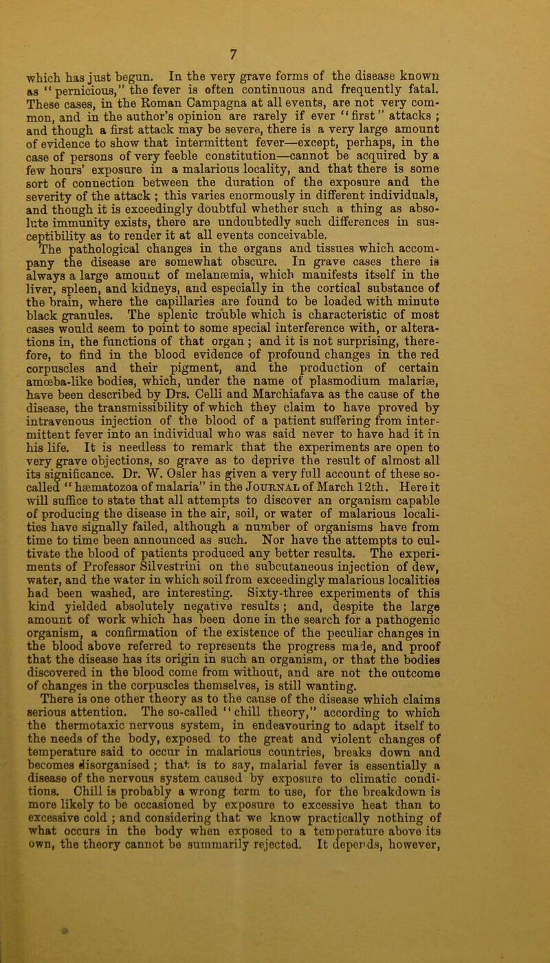 which has just begun. In the very grave forms of the disease known as “ pernicious,” the fever is often continuous and frequently fatal. These cases, in the Roman Campagna at all events, are not very com- mon, and in the author’s opinion are rarely if ever “first” attacks ; and though a first attack may be severe, there is a very large amount of evidence to show that intermittent fever—except, perhaps, in the case of persons of very feeble constitution—cannot be acquired by a few hours’ exposure in a malarious locality, and that there is some sort of connection between the duration of the exposure and the severity of the attack ; this varies enormously in different individuals, and though it is exceedingly doubtful whether such a thing as abso- lute immunity exists, there are undoubtedly such differences in sus- ceptibility as to render it at all events conceivable. The pathological changes in the organs and tissues which accom- pany the disease are somewhat obscure. In grave cases there is always a large amount of melansemia, which manifests itself in the liver, spleen, and kidneys, and especially in the cortical substance of the brain, where the capillaries are found to be loaded with minute black granules. The splenic trouble which is characteristic of most cases would seem to point to some special interference with, or altera- tions in, the functions of that organ ; and it is not surprising, there- fore, to find in the blood evidence of profound changes in the red corpuscles and their pigment, and the production of certain amoeba-like bodies, which, under the name of plasmodium malarise, have been described by Drs. Celli and Marchiafava as the cause of the disease, the transmissibility of which they claim to have proved by intravenous injection of the blood of a patient suffering from inter- mittent fever into an individual who was said never to have had it in his life. It is needless to remark that the experiments are open to very grave objections, so grave as to deprive the result of almost all its significance. Dr. W. Osier has given a very full account of these so- called “ hsematozoa of malaria” in the Journal of March 12th. Here it will suffice to state that all attempts to discover an organism capable of producing the disease in the air, soil, or water of malarious locali- ties have signally failed, although a number of organisms have from time to time been announced as such. Nor have the attempts to cul- tivate the blood of patients produced any better results. The experi- ments of Professor Silvestrini on the subcutaneous injection of dew, water, and the water in which soil from exceedingly malarious localities had been washed, are interesting. Sixty-three experiments of this kind yielded absolutely negative results ; and, despite the large amount of work which has been done in the search for a pathogenic organism, a confirmation of the existence of the peculiar changes in the blood above referred to represents the progress made, and proof that the disease has its origin in such an organism, or that the bodies discovered in the blood come from without, and are not the outcome of changes in the corpuscles themselves, is still wanting. There is one other theory as to the cause of the disease which claims serious attention. The so-called “chill theory,” according to which the thermotaxic nervous system, in endeavouring to adapt itself to the needs of the body, exposed to the great and violent changes of temperature said to occur in malarious countries, breaks down and becomes disorganised ; that is to say, malarial fever is essentially a disease of the nervous system caused by exposure to climatic condi- tions. Chill is probably a wrong term to use, for the breakdown is more likely to be occasioned by exposure to excessive heat than to excessive cold ; and considering that we know practically nothing of what occurs in the body when exposed to a temperature above its own, the theory cannot be summarily rejected. It depends, however,