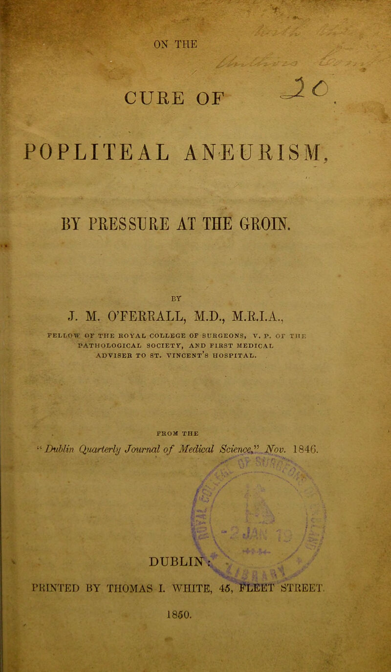 CURE OF POPLITEAL ANEURISM, ' /’ , jjA ' ' ■ *• BY PRESSURE AT THE GROIN. BY J. M. O’FERRALL, M.D., M.R.I.A., FELLOW OF THE ROYAL COLLEGE OF SURGEONS, V. P. OT THE PATHOLOGICAL SOCIETY, AND FIRST MEDICAL ADYISER TO ST. VINCENT’S HOSPITAL. FROM THE Dublin Quarterly Journal of Medical Science,” .Nov. 1846. f . t ■- ' §** «'• :■ •» DUBLIN ;