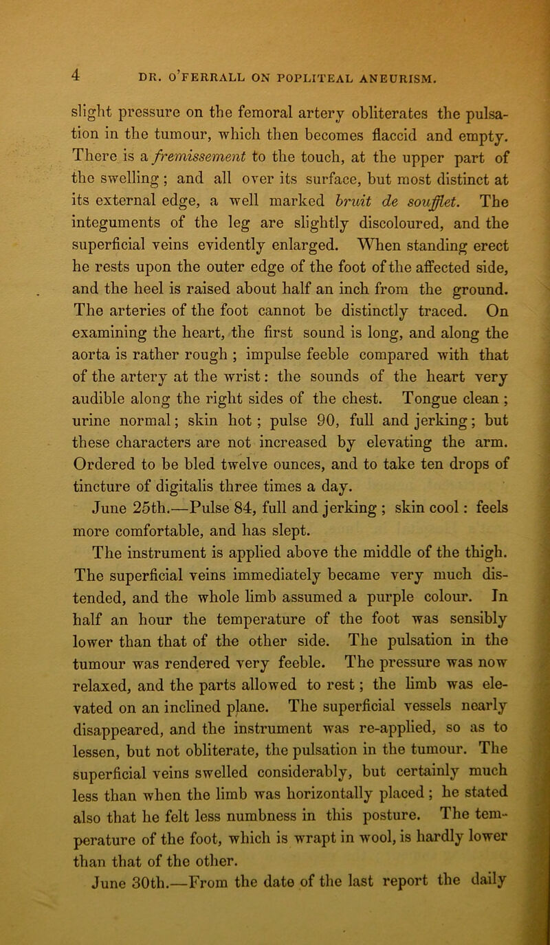 slight pressure on the femoral artery obliterates the pulsa- tion in the tumour, which then becomes flaccid and empty. There is a fremissement to the touch, at the upper part of the swelling ; and all over its surface, but most distinct at its external edge, a well marked bruit de soufflet. The integuments of the leg are slightly discoloured, and the superficial veins evidently enlarged. When standing erect he rests upon the outer edge of the foot of the affected side, and the heel is raised about half an inch from the ground. The arteries of the foot cannot be distinctly traced. On examining the heart, the first sound is long, and along the aorta is rather rough ; impulse feeble compared with that of the artery at the wrist: the sounds of the heart very audible along the right sides of the chest. Tongue clean; urine normal; skin hot ; pulse 90, full and jerking; but these characters are not increased by elevating the arm. Ordered to be bled twelve ounces, and to take ten drops of tincture of digitalis three times a day. June 25th.—Pulse 84, full and jerking ; skin cool: feels more comfortable, and has slept. The instrument is applied above the middle of the thigh. The superficial veins immediately became very much dis- tended, and the whole limb assumed a purple colour. In half an hour the temperature of the foot was sensibly lower than that of the other side. The pulsation in the tumour was rendered very feeble. The pressure was now relaxed, and the parts allowed to rest; the limb was ele- vated on an inclined plane. The superficial vessels nearly disappeared, and the instrument was re-applied, so as to lessen, but not obliterate, the pulsation in the tumour. The superficial veins swelled considerably, but certainly much less than when the limb was horizontally placed ; he stated also that he felt less numbness in this posture. The tem- perature of the foot, which is wrapt in wool, is hardly lower than that of the other. June 30th.—From the date of the last report the daily