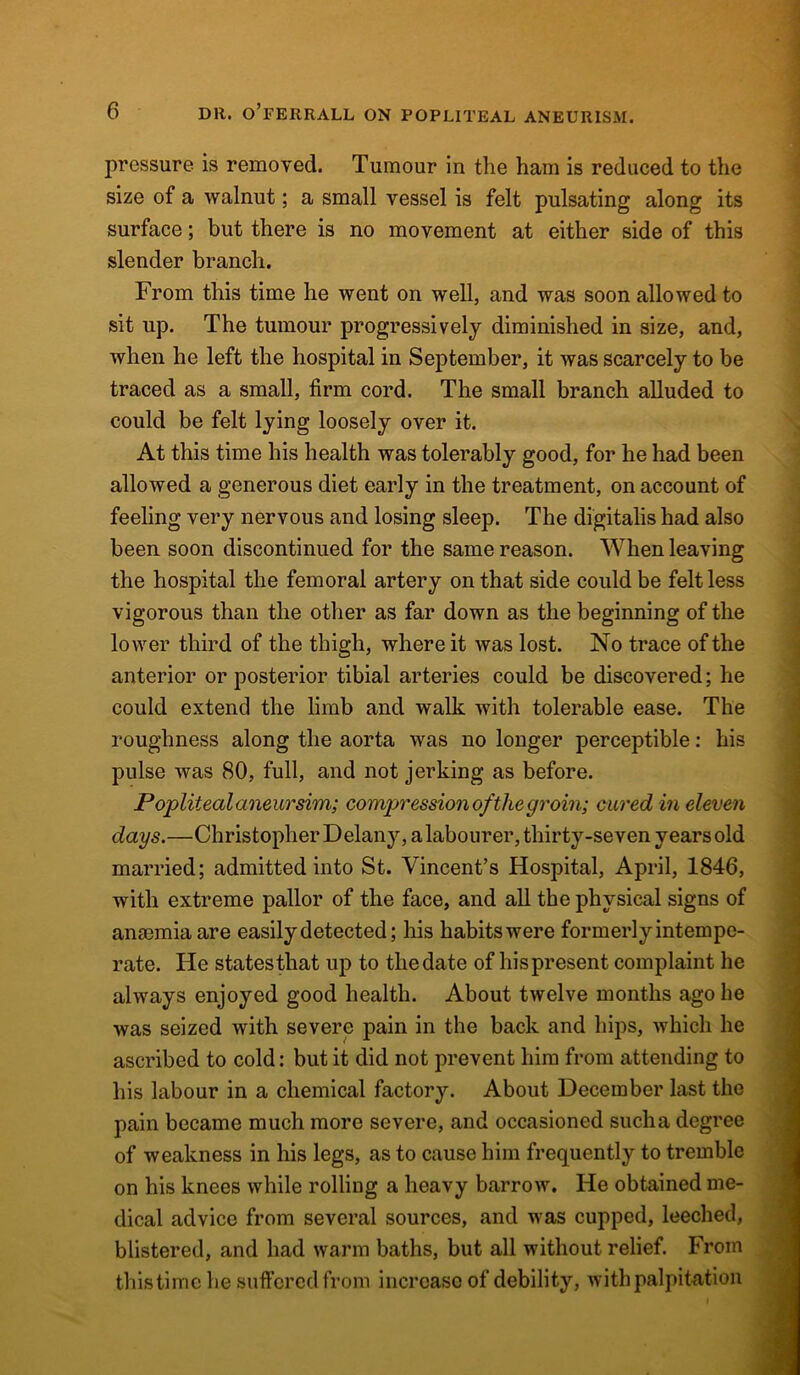 pressure is removed. Tumour in the ham is reduced to the size of a walnut; a small vessel is felt pulsating along its surface; but there is no movement at either side of this slender branch. From this time he went on well, and was soon allowed to sit up. The tumour progressively diminished in size, and, when he left the hospital in September, it was scarcely to be traced as a small, firm cord. The small branch alluded to could be felt lying loosely over it. At this time his health was tolerably good, for he had been allowed a generous diet early in the treatment, on account of feeling very nervous and losing sleep. The digitalis had also been soon discontinued for the same reason. When leaving the hospital the femoral artery on that side could be felt less vigorous than the other as far down as the beginning of the lower third of the thigh, where it was lost. No trace of the anterior or posterior tibial arteries could be discovered; he could extend the limb and walk with tolerable ease. The roughness along the aorta was no longer perceptible: his pulse was 80, full, and not jerking as before. Popliteal aneursim; compression of the groin; cured in eleven days.—Christopher Delany, alabourer, thirty-seven years old married; admitted into St. Vincent’s Hospital, April, 1846, with extreme pallor of the face, and all the physical signs of anaemia are easily detected; his habits were formerly intempe- rate. He statesthat up to thedate of hispresent complaint he always enjoyed good health. About twelve months ago he was seized with severe pain in the back and hips, which he ascribed to cold: but it did not prevent him from attending to his labour in a chemical factory. About December last the pain became much more severe, and occasioned sucha degree of weakness in his legs, as to cause him frequently to tremble on his knees while rolling a heavy barrow. He obtained me- dical advice from several sources, and was cupped, leeched, blistered, and had warm baths, but all without relief. From this time he suffered from increase of debility, with palpitation