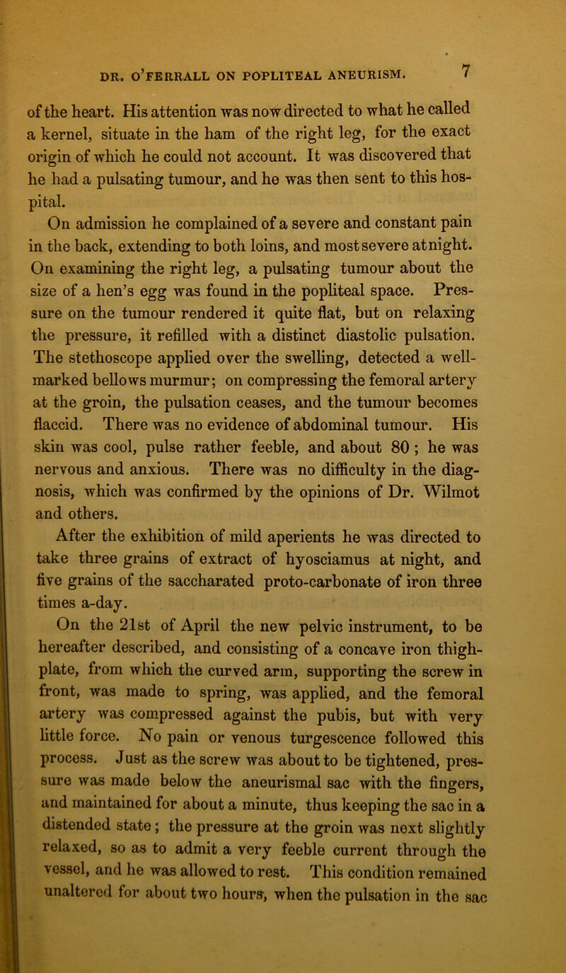 of the heart. His attention was now directed to what he called a kernel, situate in the ham of the right leg, for the exact origin of which he could not account. It was discovered that he had a pulsating tumour, and he was then sent to this hos- pital. On admission he complained of a severe and constant pain in the back, extending to both loins, and most severe at night. On examining the right leg, a pulsating tumour about the size of a hen’s egg was found in the popliteal space. Pres- sure on the tumour rendered it quite flat, but on relaxing the pressure, it refilled with a distinct diastolic pulsation. The stethoscope applied over the swelling, detected a well- marked bellows murmur; on compressing the femoral artery at the groin, the pulsation ceases, and the tumour becomes flaccid. There was no evidence of abdominal tumour. His skin was cool, pulse rather feeble, and about 80 ; he was nervous and anxious. There was no difficulty in the diag- nosis, which was confirmed by the opinions of Dr. Wilmot and others. After the exhibition of mild aperients he was directed to take three grains of extract of hyosciamus at night, and five grains of the saccharated proto-carbonate of iron three times a-day. On the 21st of April the new pelvic instrument, to be hereafter described, and consisting of a concave iron thigh- plate, from which the curved arm, supporting the screw in front, was made to spring, was applied, and the femoral artery was compressed against the pubis, but with very little force. No pain or venous turgescence followed this process. Just as the screw was about to be tightened, pres- sure was made below the aneurismal sac with the fingers, and maintained for about a minute, thus keeping the sac in a distended state; the pressure at the groin was next slightly relaxed, so as to admit a very feeble current through the vessel, and he was allowed to rest. This condition remained unaltered for about two hours’, when the pulsation in the sac