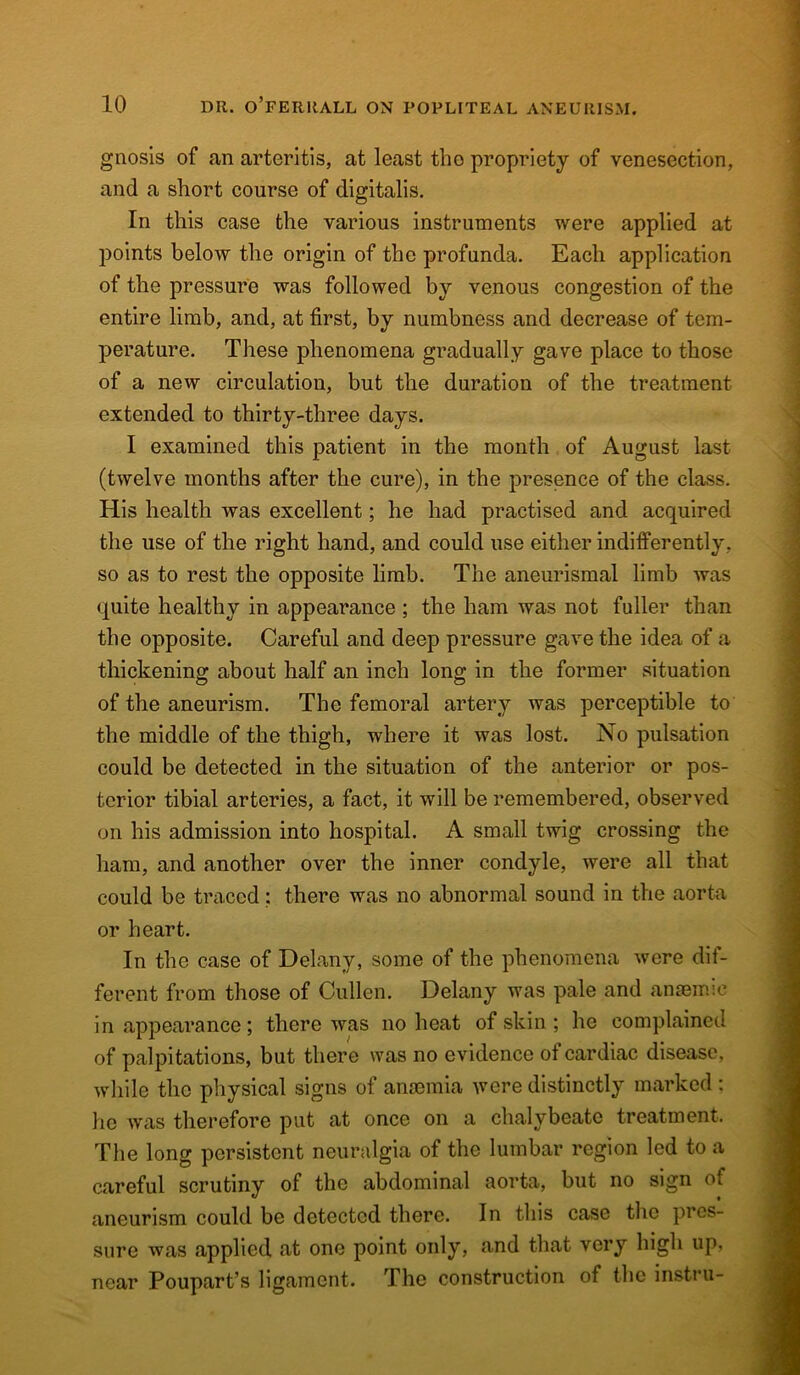 gnosis of an arteritis, at least the propriety of venesection, and a short course of digitalis. In this case the various instruments were applied at points below the origin of the profunda. Each application of the pressure was followed by venous congestion of the entire limb, and, at first, by numbness and decrease of tem- perature. These phenomena gradually gave place to those of a new circulation, but the duration of the treatment extended to thirty-three days. I examined this patient in the month of August last (twelve months after the cure), in the presence of the class. His health was excellent; he had practised and acquired the use of the right hand, and could use either indifferently, so as to rest the opposite limb. The aneurismal limb was quite healthy in appearance ; the ham was not fuller than the opposite. Careful and deep pressure gave the idea of a thickening about half an inch long in the former situation of the aneurism. The femoral artery was perceptible to the middle of the thigh, where it was lost. No pulsation could be detected in the situation of the anterior or pos- terior tibial arteries, a fact, it will be remembered, observed on his admission into hospital. A small twig crossing the ham, and another over the inner condyle, were all that could be traced: there was no abnormal sound in the aorta or heart. In the case of Delany, some of the phenomena were dif- ferent from those of Cullen. Delany was pale and anaemic in appearance; there was no heat of skin ; he complained of palpitations, but there was no evidence of cardiac disease, while the physical signs of anaemia were distinctly marked : he was therefore put at once on a chalybeate treatment. The long persistent neuralgia of the lumbar region led to a careful scrutiny of the abdominal aorta, but no sign of aneurism could be detected there. In this case the pres- sure was applied at one point only, and that very high up, near Poupart’s ligament. The construction of the instru-