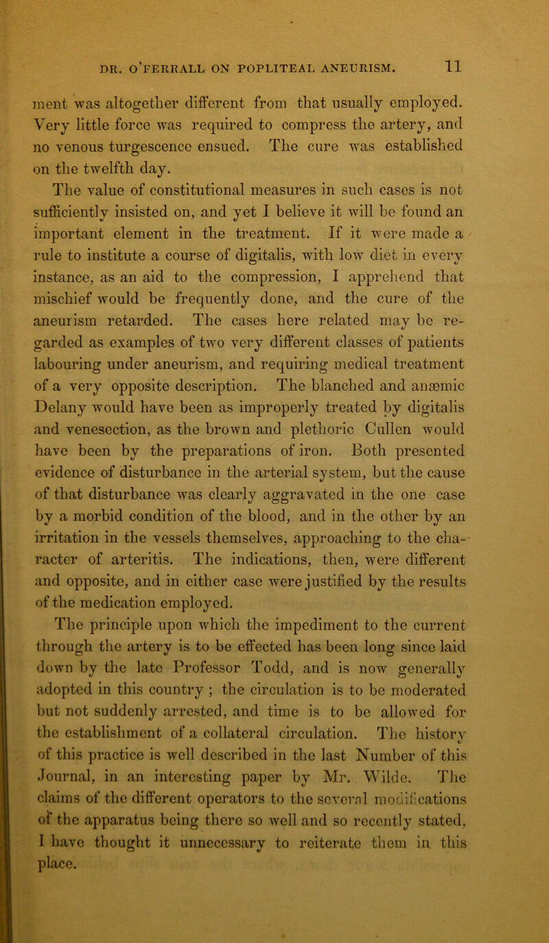 inent was altogether different from that usually employed. Very little force was required to compress tho artery, and no venous turgescence ensued. The cure was established on the twelfth day. The value of constitutional measures in such cases is not sufficiently insisted on, and yet I believe it will be found an important element in the treatment. If it were made a rule to institute a course of digitalis, with low diet in every instance, as an aid to the compression, I apprehend that mischief Avoukl be frequently done, and the cure of the aneurism retarded. The cases here related mav be re- ti garded as examples of two very different classes of patients labouring under aneurism, and requiring medical treatment of a very opposite description. The blanched and anaemic Delany would have been as improperly treated by digitalis and venesection, as the brown and plethoric Cullen would have been by the preparations of iron. Both presented evidence of disturbance in the arterial system, but the cause of that disturbance was clearly aggravated in the one case by a morbid condition of the blood, and in the other by an irritation in the vessels themselves, approaching to the cha- racter of arteritis. The indications, then, were different and opposite, and in either case were justified by the results of the medication employed. The principle upon which the impediment to the current through the artery is to be effected has been long since laid down by the late Professor Todd, and is now generally adopted in this country ; the circulation is to be moderated but not suddenly arrested, and time is to be allowed for the establishment of a collateral circulation. The history of this practice is well described in the last Number of this Journal, in an interesting paper by Mr. Wilde. The claims of the different operators to the several modifications of the apparatus being there so well and so recently stated. I have thought it unnecessary to reiterate them in this place.