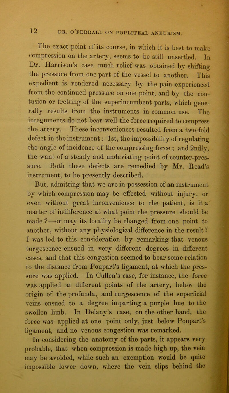 The exact point Gf its course, in which it is best to make compression on the artery, seems to be still unsettled. In Dr. Harrison’s case much relief was obtained by shifting the pressure from one part of the vessel to another. This expedient is rendered necessary by the pain experienced from the continued pressure on one point, and by the con- tusion or fretting of the superincumbent parts, which gene- rally results from the instruments in common use. The integuments do not bear well the force required to compress the artery. These inconveniences resulted from a two-fold defect in the instrument: 1st, the impossibility of regulating the angle of incidence of the compressing force ; and 2ndlv, the want of a steady and undeviating point of counter-pres- sure. Both these defects are remedied by Mr. Read’s instrument, to be presently described. But, admitting that we are in possession of an instrument by which compression may be effected without injury, or even without great inconvenience to the patient, is it a matter of indifference at what point the pressure should be made ?—or may its locality be changed from one point to another, without any physiological difference in the result ? I was led to this consideration by remarking that venous turgescence ensued in very different degrees in different cases, and that this congestion seemed to bear some relation to the distance from Poupart’s ligament, at which the pres- sure was applied. In Cullen’s case, for instance, the force was applied at different points of the artery, below the origin of the profunda, and turgescence of the superficial veins ensued to a degree imparting a purple hue to the swollen limb. In Delany’s case, on the other hand, the force was applied at one point only, just below Poupart’s ligament, and no venous congestion was remarked. In considering the anatomy of the parts, it appears very probable, that when compression is made high up, the vein may be avoided, while such an exemption would be quite impossible lower down, where the vein slips behind the