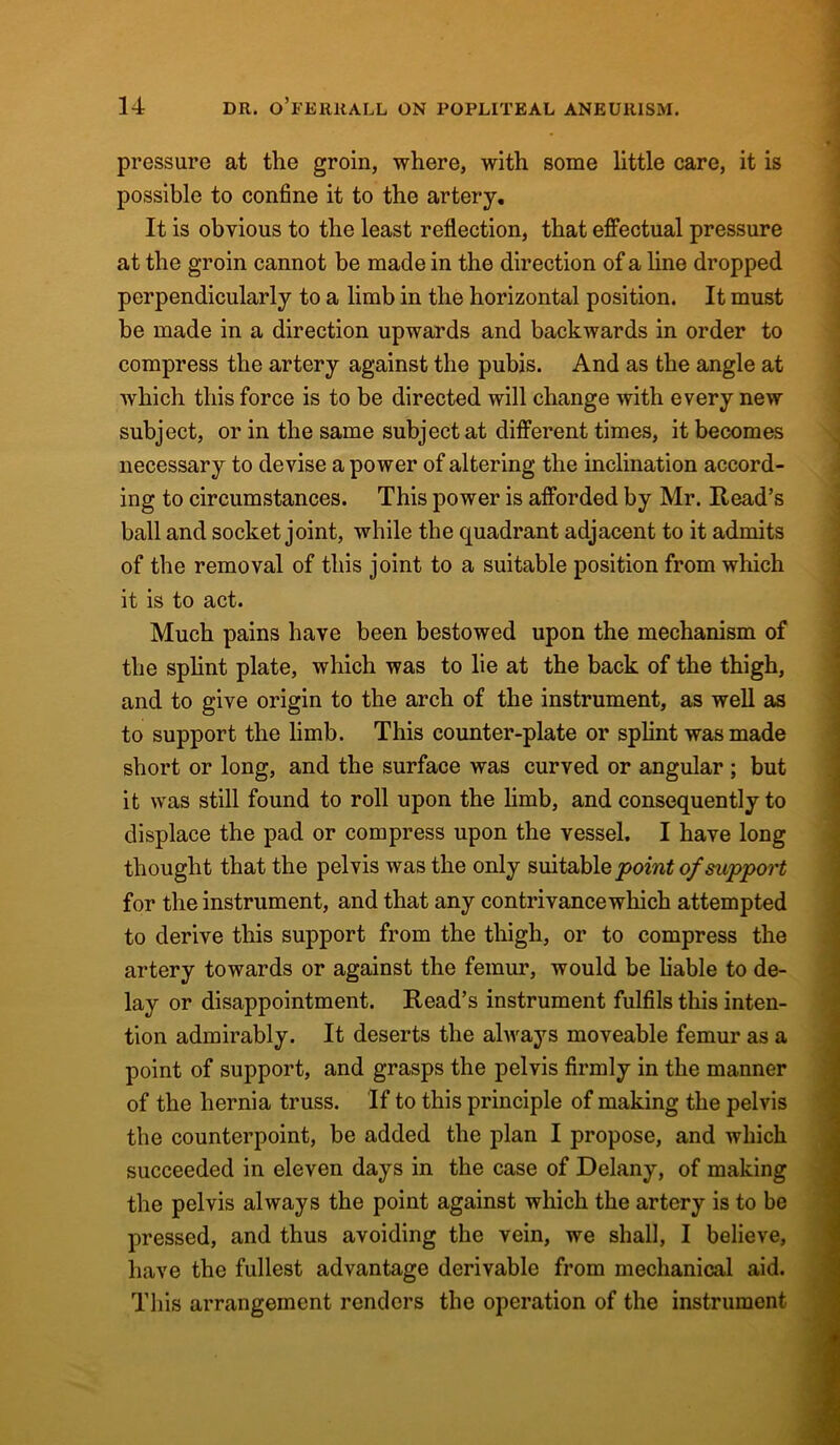 pressure at the groin, where, with some little care, it is possible to confine it to the artery. It is obvious to the least reflection, that effectual pressure at the groin cannot be made in the direction of a line dropped perpendicularly to a limb in the horizontal position. It must be made in a direction upwards and backwards in order to compress the artery against the pubis. And as the angle at which this force is to be directed will change with every new subject, or in the same subject at different times, it becomes necessary to devise a power of altering the inclination accord- ing to circumstances. This power is afforded by Mr. Read’s ball and socket joint, while the quadrant adjacent to it admits of the removal of this joint to a suitable position from which it is to act. Much pains have been bestowed upon the mechanism of the splint plate, which was to lie at the back of the thigh, and to give origin to the arch of the instrument, as well as to support the limb. This counter-plate or splint was made short or long, and the surface was curved or angular; but it was still found to roll upon the limb, and consequently to displace the pad or compress upon the vessel. I have long thought that the pelvis was the only suitable point of support for the instrument, and that any contrivance which attempted to derive this support from the thigh, or to compress the artery towards or against the femur, would be liable to de- lay or disappointment. Read’s instrument fulfils this inten- tion admirably. It deserts the always moveable femur as a point of support, and grasps the pelvis firmly in the manner of the hernia truss. If to this principle of making the pelvis the counterpoint, be added the plan I propose, and which succeeded in eleven days in the case of Delany, of making the pelvis always the point against which the artery is to be pressed, and thus avoiding the vein, we shall, I believe, have the fullest advantage derivable from mechanical aid. This arrangement renders the operation of the instrument