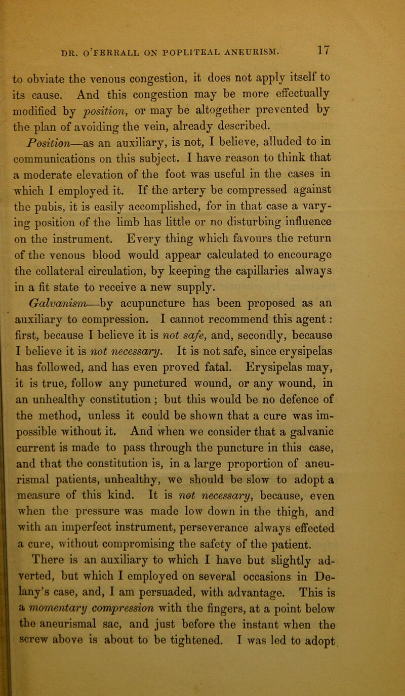 to obviate the venous congestion, it does not apply itself to its cause. And this congestion may be more effectually modified by position, or may be altogether prevented by the plan of avoiding the vein, already described. Position—as an auxiliary, is not, I believe, alluded to in communications on this subject. I have reason to think that a moderate elevation of the foot was useful in the cases in which I employed it. If the artery be compressed against the pubis, it is easily accomplished, for in that case a vary- ing position of the limb has little or no disturbing influence on the instrument. Every thing which favours the return of the venous blood would appear calculated to encourage the collateral circulation, by keeping the capillaries always in a fit state to receive a new supply. Galvanism—by acupuncture has been proposed as an auxiliary to compression. I cannot recommend this agent: first, because I believe it is not safe, and, secondly, because I believe it is not necessary. It is not safe, since erysipelas has followed, and has even proved fatal. Erysipelas may, it is true, follow any punctured wound, or any wound, in an unhealthy constitution; but this would be no defence of the method, unless it could be shown that a cure was im- possible without it. And when we consider that a galvanic current is made to pass through the puncture in this case, and that the constitution is, in a large proportion of aneu- rismal patients, unhealthy, we should be slow to adopt a measure of this kind. It is not necessary, because, even when the pressure was made low down in the thigh, and with an imperfect instrument, perseverance always effected a cure, without compromising the safety of the patient. There is an auxiliary to which I have but slightly ad- verted, but which I employed on several occasions in De- lany’s case, and, I am persuaded, with advantage. This is a momentary compression with the fingers, at a point below the aneurismal sac, and just before the instant when the screw above is about to be tightened. I was led to adopt