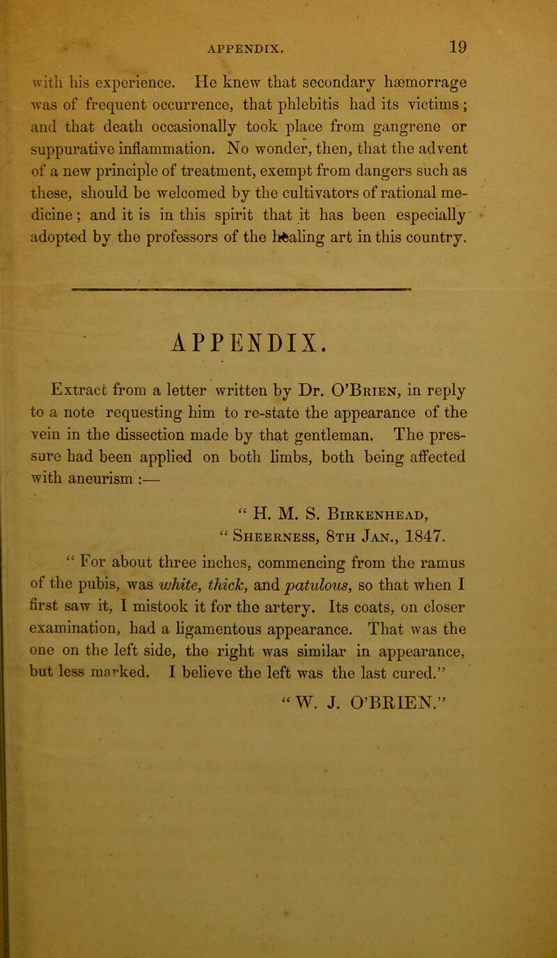 with his experience. He knew that secondary haemorrage was of frequent occurrence, that phlebitis had its 'victims ; and that death occasionally took place from gangrene or suppurative inflammation. No wonder, then, that the advent of a new principle of treatment, exempt from dangers such as these, should be welcomed by the cultivators of rational me- dicine ; and it is in this spirit that it has been especially adopted by the professors of the healing art in this country. APPENDIX. Extract from a letter written by Dr. O’Brien, in reply to a note requesting him to re-state the appearance of the vein in the dissection made by that gentleman. The pres- sure had been applied on both limbs, both being affected with aneurism :— “ H. M. S. Birkenhead, “ Sheerness, 8th Jan., 1847. “ For about three inches, commencing from the ramus of the pubis, was white, thick, and patulous, so that when I first saw it, I mistook it for the artery. Its coats, on closer examination, had a ligamentous appearance. That was the one on the left side, the right was similar in appearance, but less marked. I believe the left was the last cured.” “W. J. O’BRIEN.”