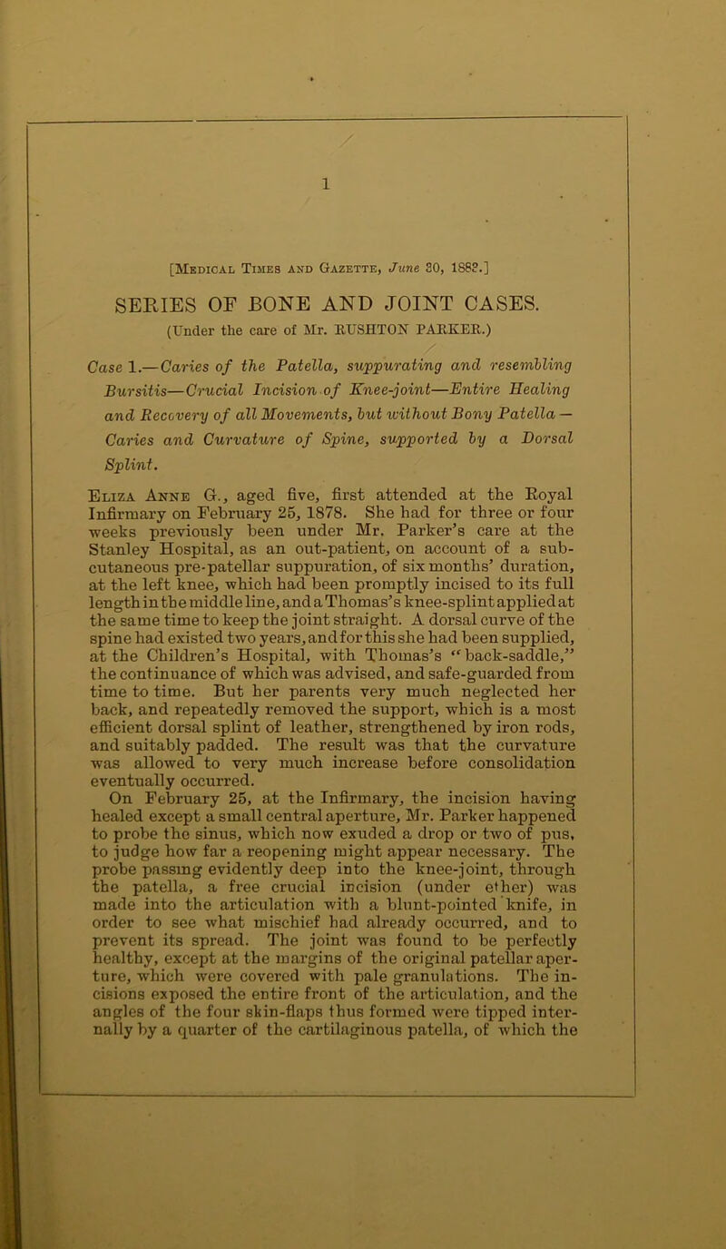 [Medical Times and Gazette, June 30, 1S8?.] SERIES OF BONE AND JOINT CASES. (Under the care of Mr. RUSHTON PARKER.) / Case 1.— Caries of the Patella, suppurating and resembling Bursitis—Crucial Incision of Knee-joint—Entire Healing and Recovery of all Movements, but without Bony Patella — Caries and Curvature of Spine, supported by a Dorsal Splint. Eliza Anne G., aged five, first attended at the Eoyal Infirmary on February 25, 1878. She had for three or four weeks previously been under Mr. Parker’s care at the Stanley Hospital, as an out-patient, on account of a sub- cutaneous pre-patellar suppuration, of six months’ duration, at the left knee, which had been promptly incised to its full length in the middle line, and a Thomas’s knee-splint applied at the same time to keep the joint straight. A dorsal curve of the spine had existed two years, and for this she had been supplied, at the Children’s Hospital, with Thomas’s “ back-saddle,” the continuance of which was advised, and safe-guarded from time to time. But her parents very much neglected her back, and repeatedly removed the support, which is a most efficient dorsal splint of leather, strengthened by iron rods, and suitably padded. The result was that the curvature was allowed to very much increase before consolidation eventually occurred. On February 25, at the Infirmary, the incision having healed except a small central aperture, Mr. Parker happened to probe the sinus, which now exuded a drop or two of pus, to judge how far a reopening might appear necessary. The probe passing evidently deep into the knee-joint, through the patella, a free crucial incision (under ether) was made into the articulation wdth a blunt-pointed knife, in order to see what mischief had already occurred, and to prevent its spread. The joint was found to be perfectly healthy, except at the margins of the original patellar aper- ture, which were covered with pale granulations. The in- cisions exposed the entire front of the articulation, and the angles of the four sliin-flaps thus formed were tipped inter- nally by a quarter of the cartilaginous patella, of which the