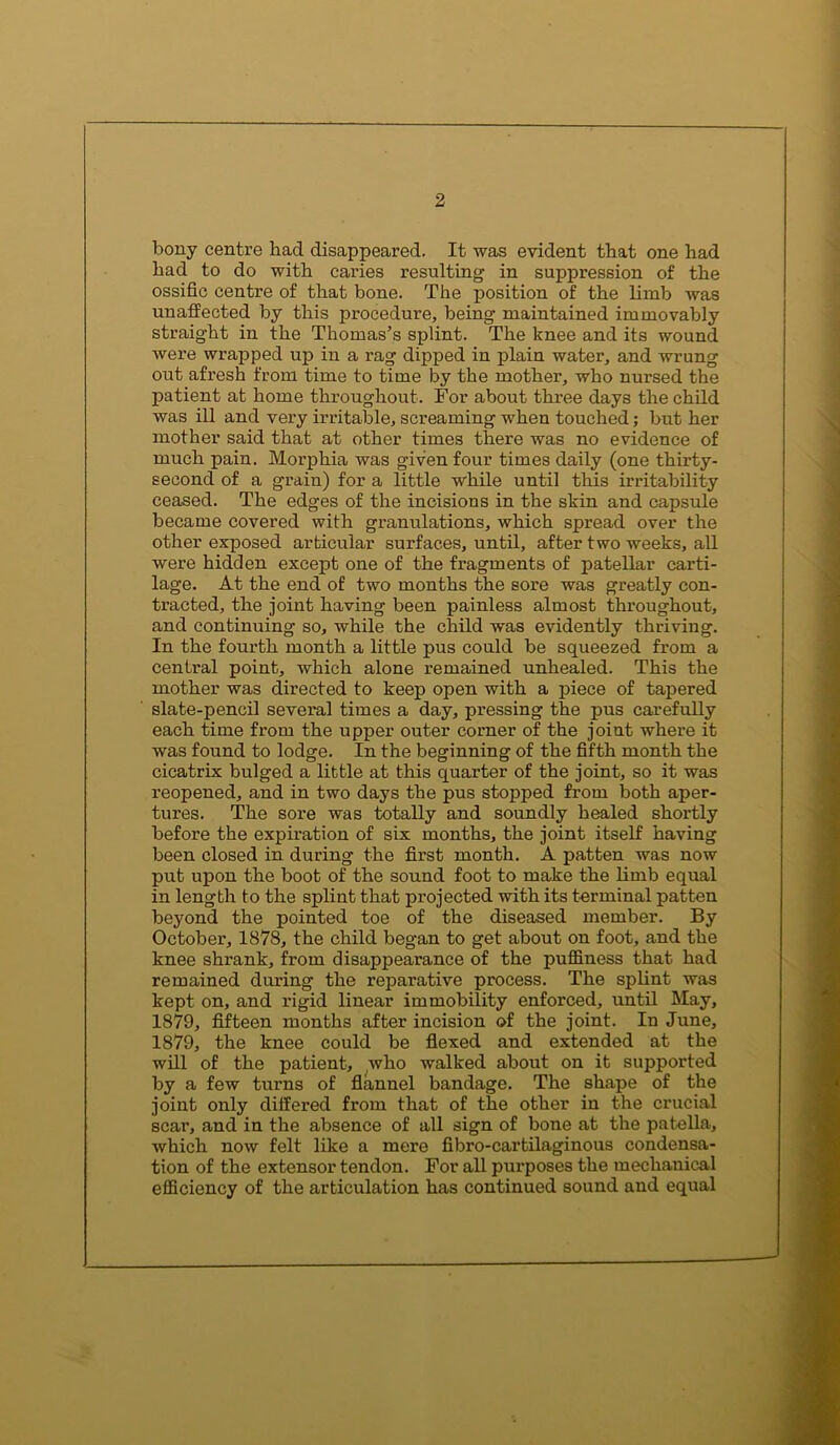 bony centre had disappeared. It was evident that one had had to do with caries resulting in suppression of the ossific centre of that bone. The position of the limb was unaffected by this procedure, being maintained immovably straight in the Thomas’s splint. The knee and its wound were wrapped up in a rag dipped in plain water, and wrung out afresh from time to time by the mother, who nursed the patient at home throughout. For about three days the child was ill and very irritable, screaming when touched; but her mother said that at other times there was no evidence of much pain. Morphia was given four times daily (one thirty- second of a grain) for a little while until this irritability ceased. The edges of the incisions in the skin and capsule became covered with granulations, which spread over the other exposed articular surfaces, until, after two weeks, all were hidden except one of the fragments of patellar carti- lage. At the end of two months the sore was greatly con- tracted, the joint having been painless almost throughout, and continuing so, while the child was evidently thriving. In the fourth month a little pus could be squeezed from a central point, which alone remained unhealed. This the mother was directed to keep open with a piece of tapered slate-pencil several times a day, pressing the pus carefully each time from the upper outer corner of the joint where it was found to lodge. In the beginning of the fifth month the cicatrix bulged a little at this quarter of the joint, so it was reopened, and in two days the pus stopped from both aper- tures. The sore was totally and soundly healed shortly before the expiration of six months, the joint itself having been closed in during the first month. A patten was now put upon the boot of the sound foot to make the limb equal in length to the splint that projected with its terminal patten beyond the pointed toe of the diseased member. By October, 1878, the child began to get about on foot, and the knee shrank, from disappearance of the puffiness that had remained during the reparative process. The splint was kept on, and rigid linear immobility enforced, until May, 1879, fifteen months after incision of the joint. In June, 1879, the knee could be flexed and extended at the will of the patient, who walked about on it supported by a few turns of flannel bandage. The shape of the joint only differed from that of the other in the crucial scar, and in the absence of all sign of bone at the patella, which now felt like a mere fibro-cartilaginous condensa- tion of the extensor tendon. For all pui’poses the mechanical efficiency of the articulation has continued sound and equal