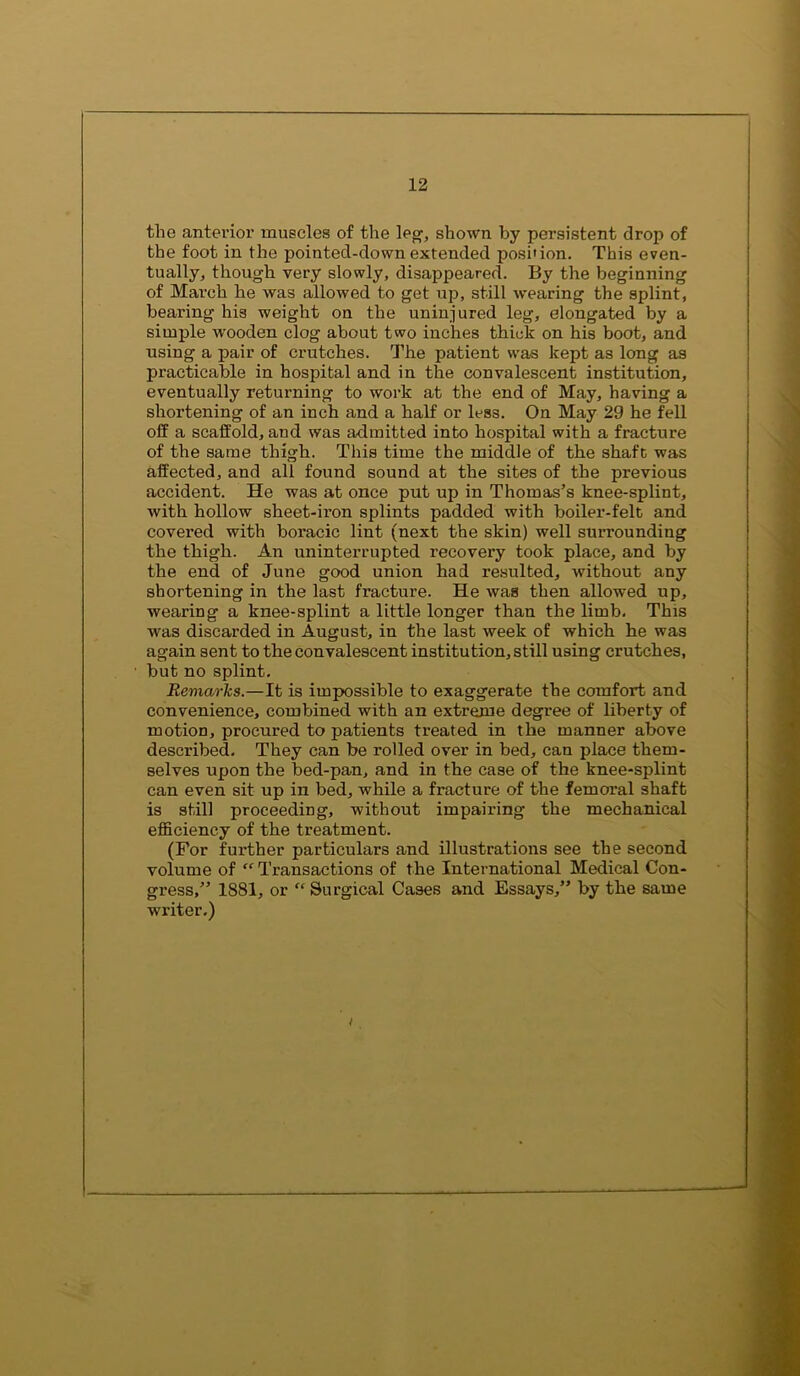 the antevioi’ muscles of the leg’, shown by pei’sistent drop of the foot in the pointed-down extended position. This even- tually;, though very slowly, disappeared. By the beginning of March he was allowed to get up, still wearing the splint, bearing his weight on the uninjured leg, elongated by a simple wooden clog about two inches thick on his boot, and using a pair of crutches. The patient was kept as long as practicable in hospital and in the convalescent institution, eventually returning to work at the end of May, having a shortening of an inch and a half or less. On May 29 he fell off a scaffold, and was admitted into hospital with a fracture of the same thigh. This time the middle of the shaft was affected, and all found sound at the sites of the previous accident. He was at once put up in Thomas’s knee-splint, with hollow sheet-iron splints padded with boiler-felt and covered with boracic lint (next the skin) well surrounding the thigh. An uninterrupted recovery took place, and by the end of June good union had resulted, without any shortening in the last fracture. He was then allowed up, wearing a knee-splint a little longer than the limb. This was discarded in August, in the last week of which he was again sent to the convalescent institution, still using crutches, but no splint. Remarks.—It is impossible to exaggerate the comfort and convenience, combined with an extreme degree of liberty of motion, procured to patients treated in the manner above described. They can be rolled over in bed, can place them- selves upon the bed-pan, and in the case of the knee-splint can even sit up in bed, while a fracture of the femoral shaft is still proceeding, without impairing the mechanical efficiency of the treatment. (For further particulars and illustrations see the second volume of “ Transactions of the International Medical Con- gress,” 1881, or “ Surgical Cases and Essays,” by the same writer.)