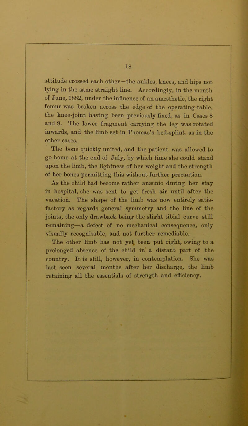 attitude crossed each other—the ankles, knees, and hips not lying in the same straight line. Accordingly, in the month of June, 1882, under the influence of an anaesthetic, the right femur was broken across the edge of the operating-table, the knee-joint having been previously fixed, as in Cases 8 and 9. The lower fragment carrying the leg was rotated inwards, and the limb set in Thomas’s bed-splint, as in the other cases. The bone quickly united, and the patient was allowed to go home at the end of July, by which time she could stand upon the limb, the lightness of her weight and the strength of her bones permitting this without further precaution. As the child had become rather anaemic during her stay in hospital, she was sent to get fresh air until after the vacation. The shape of the limb was now entirely satis- factory as regards general symmetry and the line of the joints, the only drawback being the slight tibial curve still remaining—a defect of no mechanical consequence, only visually recognisable, and not further remediable. The other limb has not yet been put right, owing to a prolonged absence of the child in a distant part of the country. It is still, however, in contemplation. She was last seen several months after her discharge, the limb retaining all the essentials of strength and efficiency. i