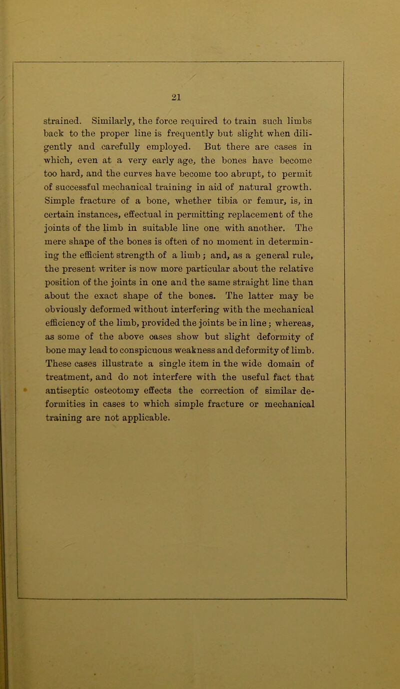 strained. Similarly, the force required to train such limbs back to the proper line is frequently but slight when dili- gently and carefully employed. But there are cases in which, even at a very early age, the bones have become too hard, and the curves have become too abrupt, to permit of successful mechanical training in aid of natural growth. Simple fracture of a bone, whether tibia or femur, is, in certain instances, effectual in permitting replacement of the joints of the limb in suitable line one with another. The mere shape of the bones is often of no moment in determin- ing the efficient strength of a limb ; and, as a general rule, the present writer is now more particular about the relative position of the joints in one and the same straight line than about the exact shape of the bones. The latter may be obviously deformed without interfering with the mechanical efficiency of the limb, provided the joints be in line; whereas, as some of the above oases show but slight deformity of bone may lead to conspicuous weakness and deformity of limb. These cases illustrate a single item in the wide domain of treatment, and do not interfere with the useful fact that antiseptic osteotomy effects the correction of similar de- formities in cases to which simple fracture or mechanical training are not applicable.