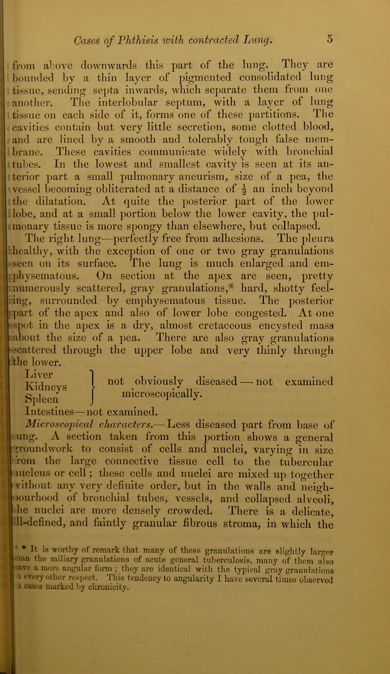 ; from above downwards this part of the lung. They are bounded by a thin layer of pigmented consolidated lung ; tissue, sending septa inwards, which separate them from one ( another. The interlobular septum, Avith a layer of lung tissue on each side of it, forms one of these partitions. The j cavities contain but very little secretion, some clotted blood, and are lined by a smooth and tolerably tough false mem- . brane. These cavities communicate widely Avith bronchial tubes. In the loAvest and smallest cavity is seen at its an- terior part a small pulmonary aneurism, size of a pea, the \ vessel becoming obliterated at a distance of | an inch beyond the dilatation. At quite the posterior part of the lower lobe, and at a small portion below the lower cavity, the pul- monary tissue is more spongy than elsewhere, but collapsed. The right lung—perfectly free from adhesions. The pleura healthy, Avith the exception of one or tAvo gray granulations 'Seen on its surface. The lung is much enlarged and em- I physematous. On section at the apex are seen, pretty numerously scattered, gray granulations,* hard, shotty feel- i ing, surrounded by emphysematous tissue. The posterior part of the apex and also of loAver lobe congested. At one spot in the apex is a dry, almost cretaceous encysted mass about the size of a pea. There are also gray granulations scattered through the upper lobe and very thinly through the loAver. Intestines—not examined. Microscopical characters.—Less diseased part from base of ung. A section taken from this portion shows a general groundwork to consist of cells and nuclei, varying in size Tom the large connective tissue cell to the tubercular mcleus or cell; these cells and nuclei are mixed up together vithout any very definite order, but in the walls and neigli- lourhood of bronchial tubes, vessels, and collapsed alveoli, be nuclei are more densely croAvded. There is a delicate, 11-defined, and faintly granular fibrous stroma, in which the ’ * It is worthy of remark that many of those granulations are slightly larger nan the miliary granulations of acute genoral tuberculosis, many of them also arc a moro angular form ; they are identical with the typical gray granulations i every other respect. This tendency to angularity I have several timos observed x cases marked by clironieity. Liver Kidneys Spleen not obviously diseased — not examined microscopically.
