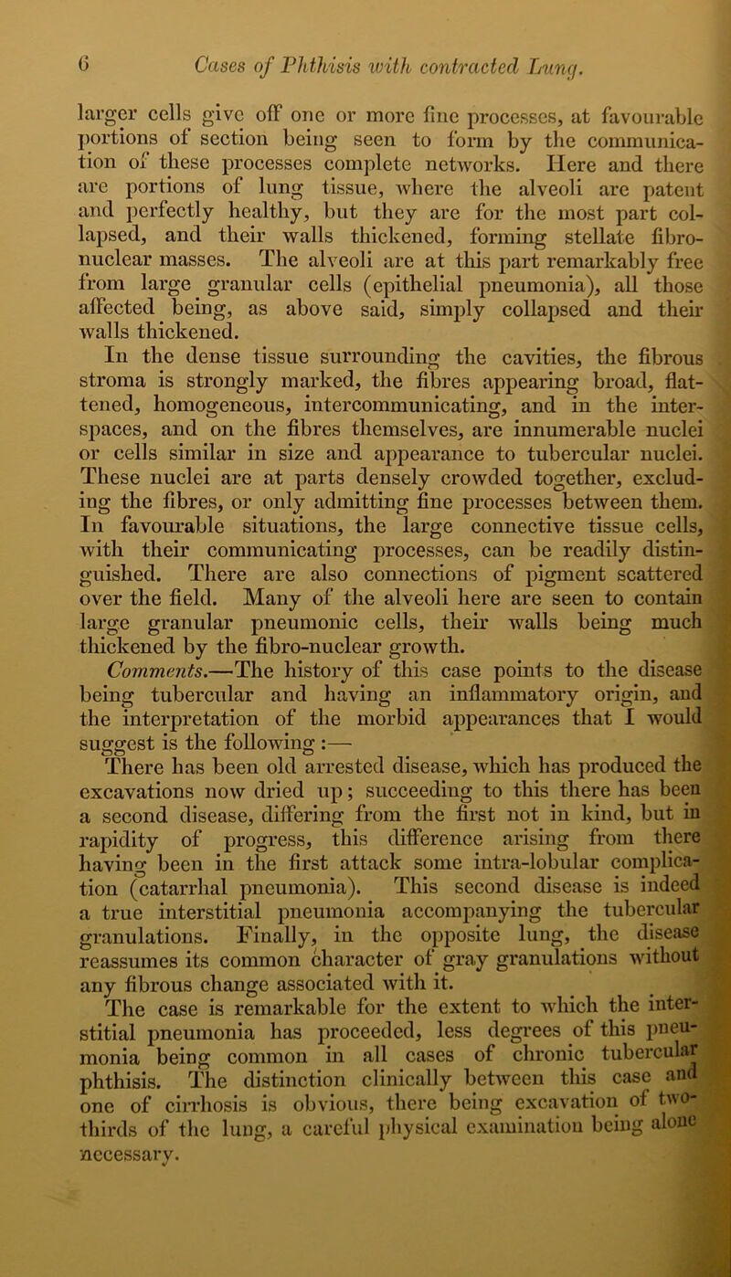 larger cells give off one or more fine processes, at favourable portions of section being seen to form by the communica- tion of these processes complete networks. Here and there are portions of lung tissue, where the alveoli are patent and perfectly healthy, but they are for the most part col- lapsed, and their walls thickened, forming stellate fibro- nuclear masses. The alveoli are at this part remarkably free from large granular cells (epithelial pneumonia), all those affected being, as above said, simply collapsed and their walls thickened. In the dense tissue surrounding the cavities, the fibrous stroma is strongly marked, the fibres appearing broad, flat- tened, homogeneous, intercommunicating, and in the inter- spaces, and on the fibres themselves, are innumerable nuclei or cells similar in size and appearance to tubercular nuclei. These nuclei are at parts densely crowded together, exclud- ing the fibres, or only admitting fine processes between them. In favourable situations, the large connective tissue cells, with their communicating processes, can be readily distin- guished. There are also connections of pigment scattered over the field. Many of the alveoli here are seen to contain large granular pneumonic cells, their walls being much thickened by the fibro-nuclear growth. Comments.—The history of this case points to the disease being tubercular and having an inflammatory origin, and the interpretation of the morbid appearances that I would suggest is the following :— There has been old arrested disease, which has produced the excavations now dried up; succeeding to this there has been a second disease, differing from the first not in kind, but in rapidity of progress, this difference arising from there having been in the first attack some intra-lobular complica- tion (catarrhal pneumonia). This second disease is indeed a true interstitial pneumonia accompanying the tubercular granulations. Finally, in the opposite lung, the disease reassumes its common character of gray granulations without any fibrous change associated with it. The case is remarkable for the extent to which the inter- stitial pneumonia has proceeded, less degrees of this pneu- monia being common in all cases of chronic tubercular phthisis. The distinction clinically between this case and one of cirrhosis is obvious, there being excavation of two- thirds of the lung, a careful physical examination being alone necessary.
