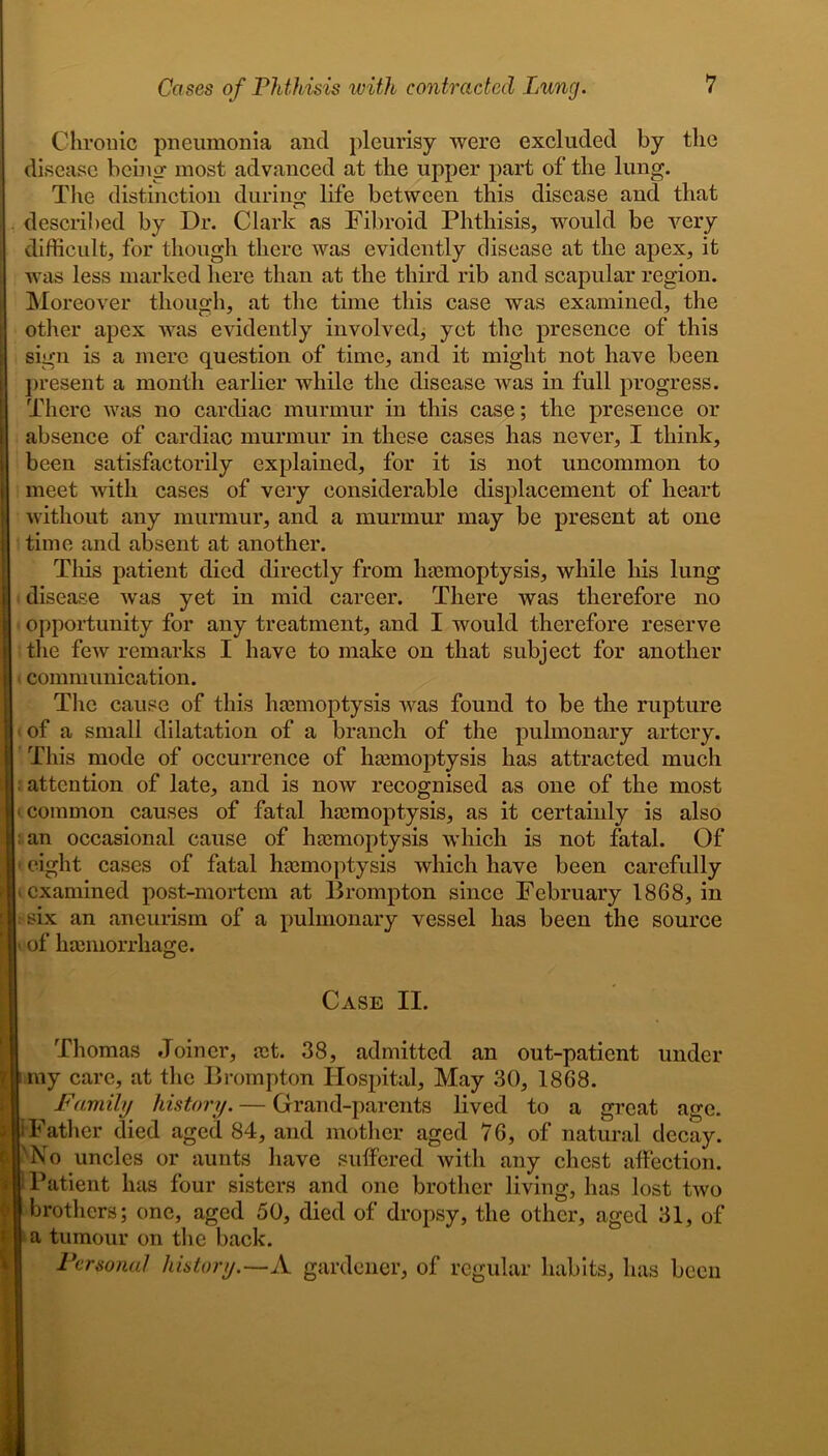 Chronic pneumonia and pleurisy were excluded by the disease being most advanced at the upper part of the lung. The distinction during life between this disease and that described by Dr. Clark as Fibroid Phthisis, would be very difficult, for though there was evidently disease at the apex, it was less marked here than at the third rib and scapular region. Moreover though, at the time this case was examined, the other apex was evidently involved, yet the presence of this sign is a mere question of time, and it might not have been present a month earlier while the disease was in full progress. There was no cardiac murmur in this case; the presence or absence of cardiac murmur in these cases has never, I think, been satisfactorily explained, for it is not uncommon to meet with cases of very considerable displacement of heart without any murmur, and a murmur may be present at one time and absent at another. This patient died directly from haemoptysis, while his lung disease was yet in mid career. There was therefore no opportunity for any treatment, and I would therefore reserve the few remarks I have to make on that subject for another communication. The cause of this hemoptysis Avas found to be the rupture of a small dilatation of a branch of the pulmonary artery. I This mode of occurrence of hemoptysis has attracted much : attention of late, and is now recognised as one of the most * common causes of fatal hemoptysis, as it certainly is also an occasional cause of hemoptysis which is not fatal. Of eight cases of fatal hemoptysis which have been carefully examined post-mortem at Brompton since February 1868, in six an aneurism of a pulmonary vessel has been the source ■ of hemorrhage. I Case II. Thomas Joiner, et. 38, admitted an out-patient under l my care, at the Brompton Hospital, May 30, 1868. Family history. — Grand-parents lived to a great age. i iFather died aged 84, and mother aged 76, of natural decay. 'No uncles or aunts have suffered Avith any chest affection. 1 i Patient has four sisters and one brother living, has lost tAVo brothers; one, aged 50, died of dropsy, the other, aged 31, of 1 a tumour on the back. Personal history.—A gardener, of regular habits, has been