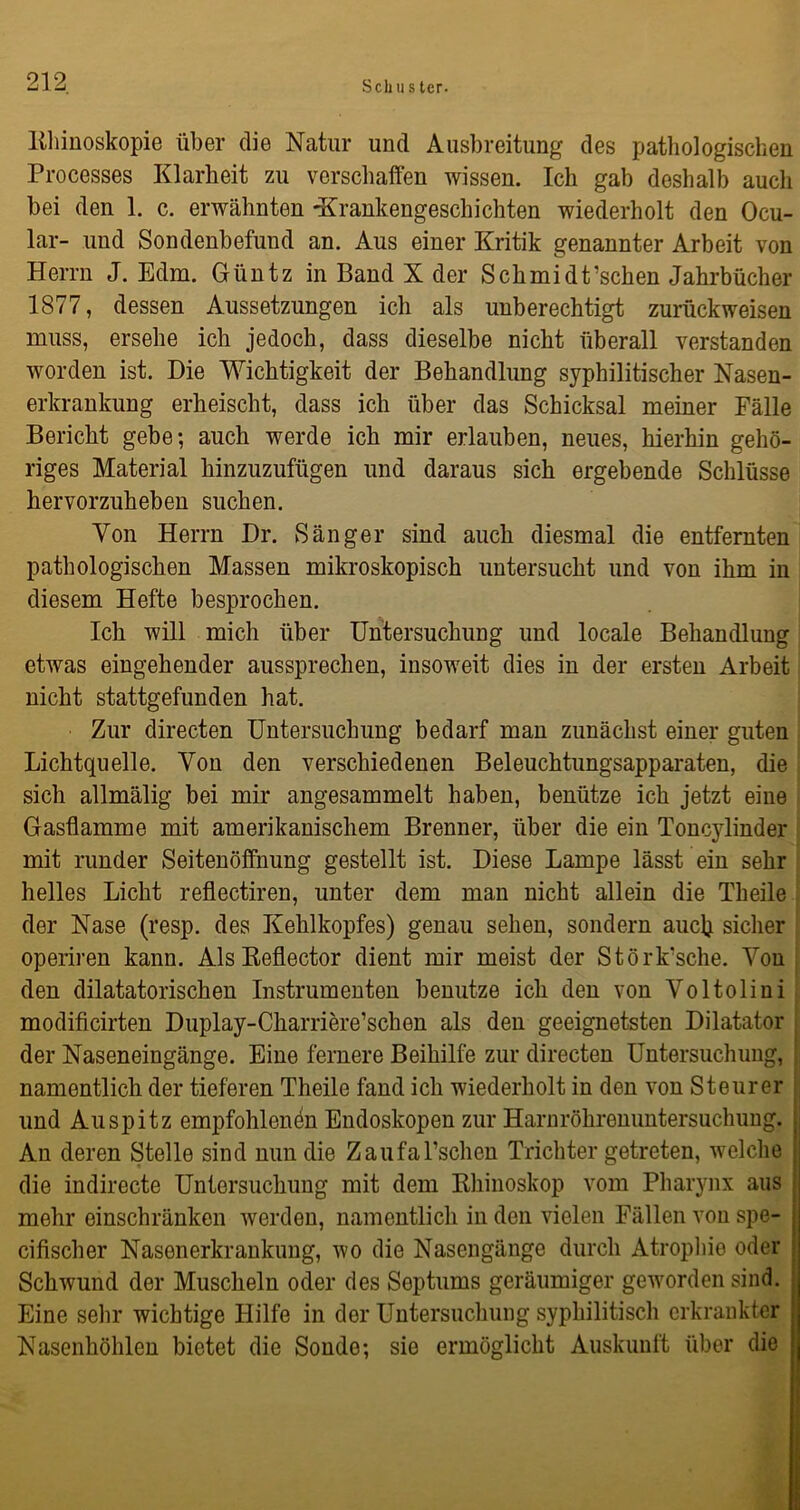 Rhinoskopie über die Natur und Ausbreitung des pathologischen Processes Klarheit zu verschaffen wissen. Ich gab deshalb auch bei den 1. c. erwähnten -Krankengeschichten wiederholt den Ocu- lar- und Sondenbefund an. Aus einer Kritik genannter Arbeit von Herrn J. Edm. Güntz in Band X der Schmidt’schen Jahrbücher 1877, dessen Aussetzungen ich als unberechtigt zurückweisen muss, ersehe ich jedoch, dass dieselbe nicht überall verstanden worden ist. Die Wichtigkeit der Behandlung syphilitischer Nasen- erkrankung erheischt, dass ich über das Schicksal meiner Fälle Bericht gebe; auch werde ich mir erlauben, neues, hierhin gehö- riges Material hinzuzufügen und daraus sich ergebende Schlüsse hervorzuheben suchen. Von Herrn Dr. Sänger sind auch diesmal die entfernten pathologischen Massen mikroskopisch untersucht und von ihm in diesem Hefte besprochen. Ich will mich über Untersuchung und locale Behandlung etwas eingehender aussprechen, insoweit dies in der ersten Arbeit nicht stattgefunden hat. Zur directen Untersuchung bedarf man zunächst einer guten Lichtquelle. Von den verschiedenen Beleuchtungsapparaten, die sich allmälig bei mir angesammelt haben, benütze ich jetzt eine Gasflamme mit amerikanischem Brenner, über die ein Toncylinder mit runder Seitenöffnung gestellt ist. Diese Lampe lässt ein sehr helles Licht reflectiren, unter dem man nicht allein die Theile der Nase (resp. des Kehlkopfes) genau sehen, sondern auck sicher operiren kann. Als Reflector dient mir meist der Störk'sche. Von den diktatorischen Instrumenten benutze ich den von Yoltolini modificirten Duplay-Charriere’schen als den geeignetsten Dilatator der Naseneingänge. Eine fernere Beihilfe zur directen Untersuchung, namentlich der tieferen Theile fand ich wiederholt in den von Steurer und Auspitz empfohlenen Endoskopen zur Harnröhrenuntersuchung. jj An deren Stelle sind nun die Zaufal’schen Trichter getreten, welche | die indirecte Untersuchung mit dem Rhinoskop vom Pharynx aus ; mehr einschränken werden, namentlich in den vielen Fällen von spe- cifischer Nasenerkrankung, wo die Nasengänge durch Atrophie oder ! Schwund der Muscheln oder des Septums geräumiger geworden sind. Eine sehr wichtige Hilfe in der Untersuchung syphilitisch erkrankter Nasenhöhlen bietet die Sonde; sie ermöglicht Auskunft über die