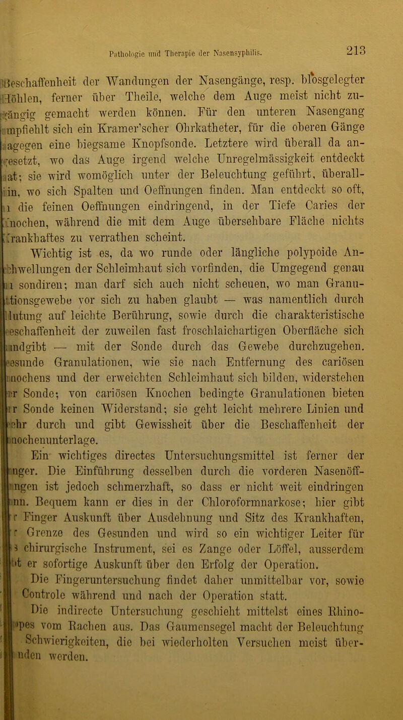 'Beschaffenheit der Wandungen der Nasengänge, resp. biosgelegter Höhlen, ferner über Theile, welche dem Auge meist nicht zu- gängig gemacht werden können. Für den unteren Nasengang mpfiehlt sich ein Kramer1 scher Ohrkatheter, für die oberen Gänge agegen eine biegsame Knopfsonde. Letztere wird überall da an- cesetzt, wo das Auge irgend welche Unregelmässigkeit entdeckt at; sie wird womöglich unter der Beleuchtung geführt, überall- in. wo sich Spalten und Oeffhungen finden. Man entdeckt so oft, u die feinen Oeffnungen eindringend, in der Tiefe Caries der Tnochen, während die mit dem Auge übersehbare Fläche nichts Trankhaftes zu verrathen scheint. Wichtig ist es, da wo runde oder längliche polypoide An- bhwellungen der Schleimhaut sich vorfinden, die Umgegend genau i sondiren; man darf sich auch nicht scheuen, wo man Granti- i.tionsgewebe vor sich zu haben glaubt — was namentlich durch Hutung auf leichte Berührung, sowie durch die charakteristische Beschaffenheit der zuweilen fast froschlaichartigen Oberfläche sich andgibt •— mit der Sonde durch das Gewebe durchzugehen, eesunde Granulationen, wie sie nach Entfernung des cariösen i nochens und der erweichten Schleimhaut sich bilden, widerstehen ■IT Sonde; von cariösen Knochen bedingte Granulationen bieten rr Sonde keinen Widerstand; sie geht leicht mehrere Linien und i ehr durch und gibt Gewissheit über die Beschaffenheit der mochenunterlage. Ein wichtiges directes Untersuchungsmittel ist ferner der nger. Die Einführung desselben durch die vorderen Nasenöff- ’ngen ist jedoch schmerzhaft, so dass er nicht weit eindringen 1 nn. Bequem kann er dies in der Chloroformnarkose; hier gibt r Finger Auskunft über Ausdehnung und Sitz des Krankhaften, ’f Grenze des Gesunden und wird so ein wichtiger Leiter für ■3 chirurgische Instrument, sei es Zange oder Löffel, ausserdem •t er sofortige Auskunft über den Erfolg der Operation. IDie Fingeruntersuchung findet daher unmittelbar vor, sowie Controle während und nach der Operation statt. Die indirecte Untersuchung geschieht mittelst eines Rhino- ;'>pes vom Bachen aus. Das Gaumensegel macht der Beleuchtung Schwierigkeiten, die bei wiederholten Versuchen meist über- nden werden. :