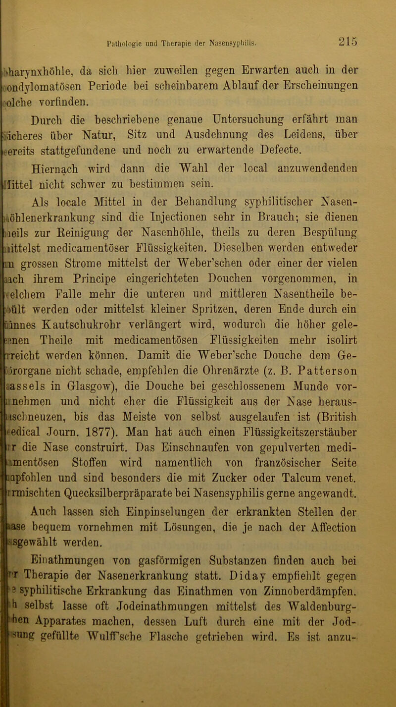 «harynxhöhle, da sich liier zuweilen gegen Erwarten auch in der ondylomatösen Periode bei scheinbarem Ablauf der Erscheinungen olche vorfinden. Durch die beschriebene genaue Untersuchung erfährt man ■lieberes über Natur, Sitz und Ausdehnung des Leidens, über bereits stattgefundene und noch zu erwartende Defecte. Hiernach wird dann die Wahl der local anzuwendenden Jlittel nicht schwer zu bestimmen sein. Als locale Mittel in der Behandlung syphilitischer Nasen- wöblenerkrankung sind die Injectionen sehr in Brauch-, sie dienen ,leils zur Reinigung der Nasenhöhle, theils zu deren Bespülung nittelst medicamentöser Flüssigkeiten. Dieselben werden entweder m grossen Strome mittelst der Weber’schen oder einer der vielen aach ihrem Principe eingerichteten Douchen vorgenommen, in reichem Falle mehr die unteren und mittleren Nasentheile be- viült werden oder mittelst kleiner Spritzen, deren Ende durch ein ülnnes Kautschukrohr verlängert wird, wodurch die höher gele- gnen Tbeile mit medicamentösen Flüssigkeiten mehr isolirt rreicht werden können. Damit die Weber’sche Douche dem Ge- iirorgane nicht schade, empfehlen die Ohrenärzte (z. B. Patterson rassels in Glasgow), die Douche bei geschlossenem Munde vor- nnehmen und nicht eher die Flüssigkeit aus der Nase heraus- uschneuzen, bis das Meiste von selbst ausgelaufen ist (British *edical Journ. 1877). Man hat auch einen Flüssigkeitszerstäuber ;r die Nase construirt. Das Einschnaufen von gepulverten medi- imentösen Stoffen wird namentlich von französischer Seite iapfohlen und sind besonders die mit Zucker oder Talcum venet. Irrmischten Quecksilberpräparate bei Nasensyphilis gerne angewandt. Auch lassen sich Einpinselungen der erkrankten Stellen der rase bequem vornehmen mit Lösungen, die je nach der Affection -sgewählt werden. Einathmungen von gasförmigen Substanzen finden auch bei T,r Therapie der Nasenerkrankung statt. Diday empfiehlt gegen ‘3 syphilitische Erkrankung das Einathmen von Zinnoberdämpfen, h selbst lasse oft Jodeinathmungen mittelst des Waldenburg- hen Apparates machen, dessen Luft durch eine mit der Jod- sung gefüllte WulfTsehe Flasche getrieben wird. Es ist anzu-