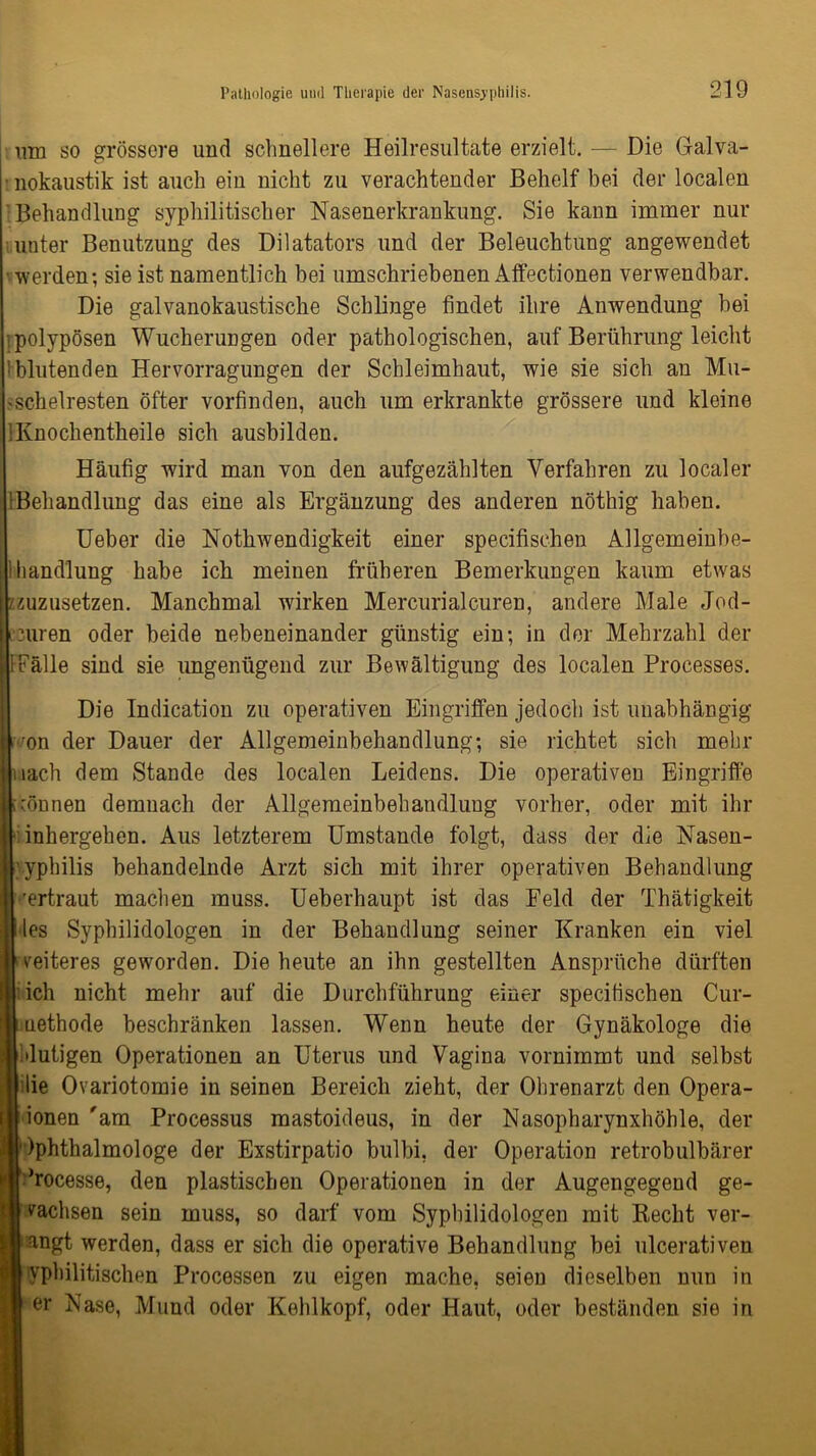 wn so grössere und schnellere Heilresultate erzielt. — Die Galva- ■ nokaustik ist auch ein nicht zu verachtender Behelf bei der localen Behandlung syphilitischer Nasenerkrankung. Sie kann immer nur unter Benutzung des Dilatators und der Beleuchtung angewendet •werden; sie ist namentlich bei umschriebenen Affectionen verwendbar. Die galvanokaustische Schlinge findet ihre Anwendung bei polypösen Wucherungen oder pathologischen, auf Berührung leicht iblutenden Hervorragungen der Schleimhaut, wie sie sich an Mu- 'Schelresten öfter vorfinden, auch um erkrankte grössere und kleine IKnochentheile sich ausbilden. Häufig wird man von den aufgezählten Verfahren zu localer [Behandlung das eine als Ergänzung des anderen nöthig haben. Ueber die Nothwendigkeit einer specifisehen Allgemeinbe- lliandlung habe ich meinen früheren Bemerkungen kaum etwas zzuzusetzen. Manchmal wirken Mercurialeuren, andere Male Jod- icuren oder beide nebeneinander günstig ein; in der Mehrzahl der [Fälle sind sie ungenügend zur Bewältigung des localen Processes. Die Indication zu operativen Eingriffen jedoch ist unabhängig i ron der Dauer der Allgemeinbehandlung; sie richtet sich mehr nach dem Stande des localen Leidens. Die operativen Eingriffe können demnach der Allgemeinbehandlung vorher, oder mit ihr ■inkergehen. Aus letzterem Umstande folgt, dass der die Nasen- yphilis behandelnde Arzt sich mit ihrer operativen Behandlung ’ertraut machen muss. Ueberhaupt ist das Feld der Thätigkeit iles Syphilidologen in der Behandlung seiner Kranken ein viel weiteres geworden. Die heute an ihn gestellten Ansprüche dürften I ich nicht mehr auf die Durchführung einer specifisehen Cur- uethode beschränken lassen. Wenn heute der Gynäkologe die Mutigen Operationen an Uterus und Vagina vornimmt und selbst blie Ovariotomie in seinen Bereich zieht, der Ohrenarzt den Opera- ionen'am Processus mastoideus, in der Nasopharynxhöhle, der Ophthalmologe der Exstirpatio bulbi, der Operation retrobulbärer ’rocesse, den plastischen Operationen in der Augengegend ge- wachsen sein muss, so darf vom Syphilidologen mit Recht ver- engt werden, dass er sich die operative Behandlung bei ulcerativen syphilitischen Processen zu eigen mache, seien dieselben nun in j er Nase, Mund oder Kehlkopf, oder Haut, oder beständen sie in