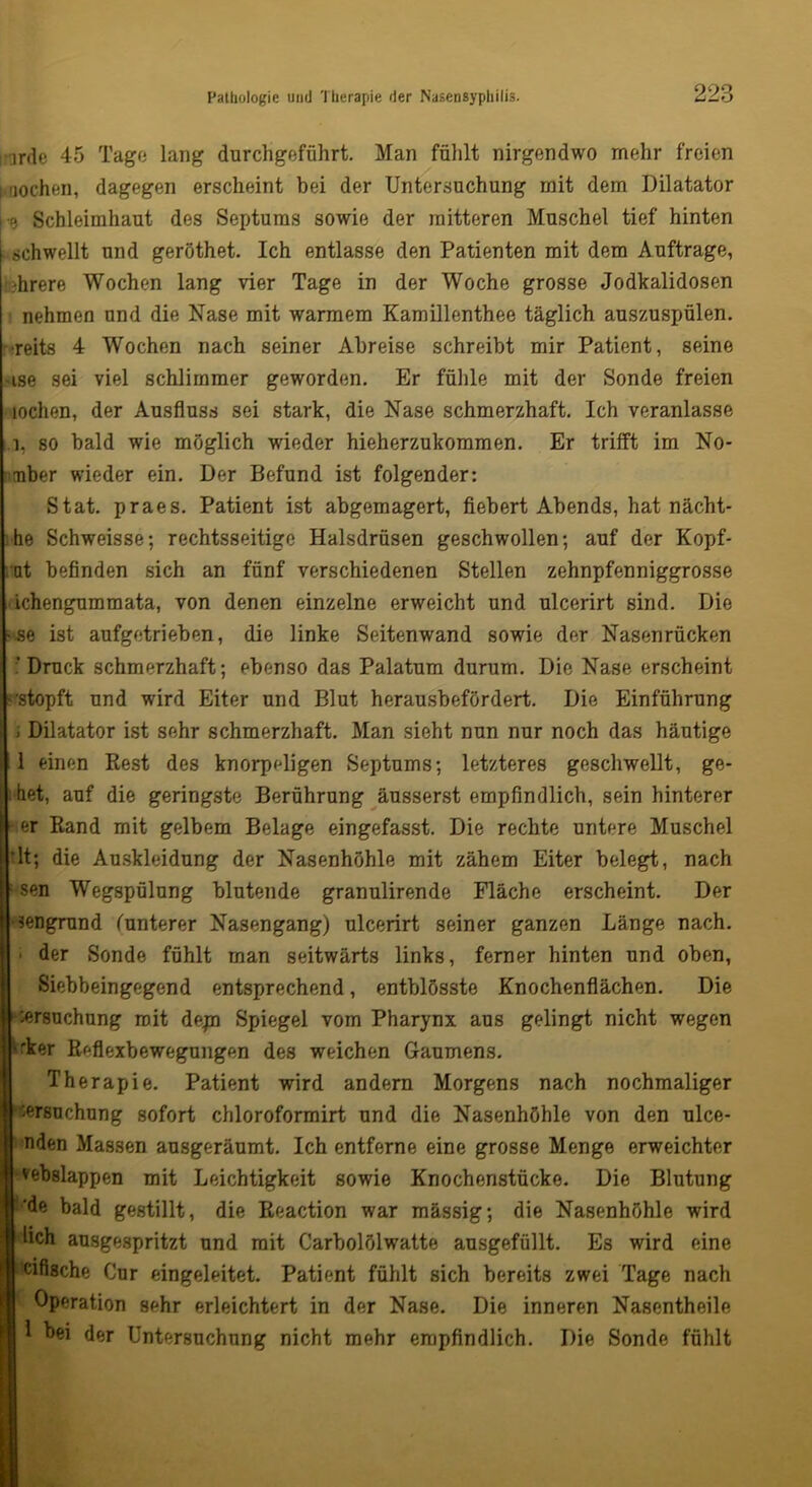 irde 45 Tage lang durchgeführt. Man fühlt nirgendwo mehr freien ; -lochen, dagegen erscheint bei der Untersuchung mit dem Dilatator ■r> Schleimhaut des Septums sowie der raitteren Muschel tief hinten schwellt und geröthet. Ich entlasse den Patienten mit dem Aufträge, direre Wochen lang vier Tage in der Woche grosse Jodkalidosen nehmen und die Nase mit warmem Kamillenthee täglich auszuspülen, reits 4 Wochen nach seiner Abreise schreibt mir Patient, seine -ise sei viel schlimmer geworden. Er fühle mit der Sonde freien lochen, der Ausfluss sei stark, die Nase schmerzhaft. Ich veranlasse i, so bald wie möglich wieder hieherzukommen. Er trifft im No- mber wieder ein. Der Befund ist folgender: Stat. praes. Patient ist abgemagert, fiebert Abends, hat nächt- he Schweisse; rechtsseitige Halsdrüsen geschwollen; auf der Kopf- ut befinden sich an fünf verschiedenen Stellen zehnpfenniggrosse ichengummata, von denen einzelne erweicht und ulcerirt sind. Die •se ist aufgetrieben, die linke Seitenwand sowie der Nasenrücken 'Druck schmerzhaft; ebenso das Palatum durum. Die Nase erscheint '•stopft und wird Eiter und Blut herausbefördert. Die Einführung ; Dilatator ist sehr schmerzhaft. Man sieht nun nur noch das häutige 11 einen Rest des knorpeligen Septums; letzteres geschwellt, ge- il hat, auf die geringste Berührung äusserst empfindlich, sein hinterer » er Rand mit gelbem Belage eingefasst. Die rechte untere Muschel rlt; die Auskleidung der Nasenhöhle mit zähem Eiter belegt, nach I sen Wegspülung blutende granulirende Fläche erscheint. Der -sengrund (unterer Nasengang) ulcerirt seiner ganzen Länge nach. 1 der Sonde fühlt man seitwärts links, ferner hinten und oben, Siebbeingegend entsprechend, entblösste Knochenflächen. Die Versuchung mit depn Spiegel vom Pharynx aus gelingt nicht wegen ‘'ker Reflexbewegungen des weichen Gaumens. Therapie. Patient wird andern Morgens nach nochmaliger Versuchung sofort chloroformirt und die Nasenhöhle von den ulce- nden Massen ausgeräumt. Ich entferne eine grosse Menge erweichter vebslappen mit Leichtigkeit sowie Knochenstücke. Die Blutung de bald gestillt, die Reaction war mässig; die Nasenhöhle wird lieh ausgespritzt und mit Carbolölwatte ausgefüllt. Es wird eine eifische Cur eingeleitet. Patient fühlt sich bereits zwei Tage nach Operation sehr erleichtert in der Nase. Die inneren Nasentheile 1 bei der Untersuchung nicht mehr empfindlich. Die Sonde fühlt