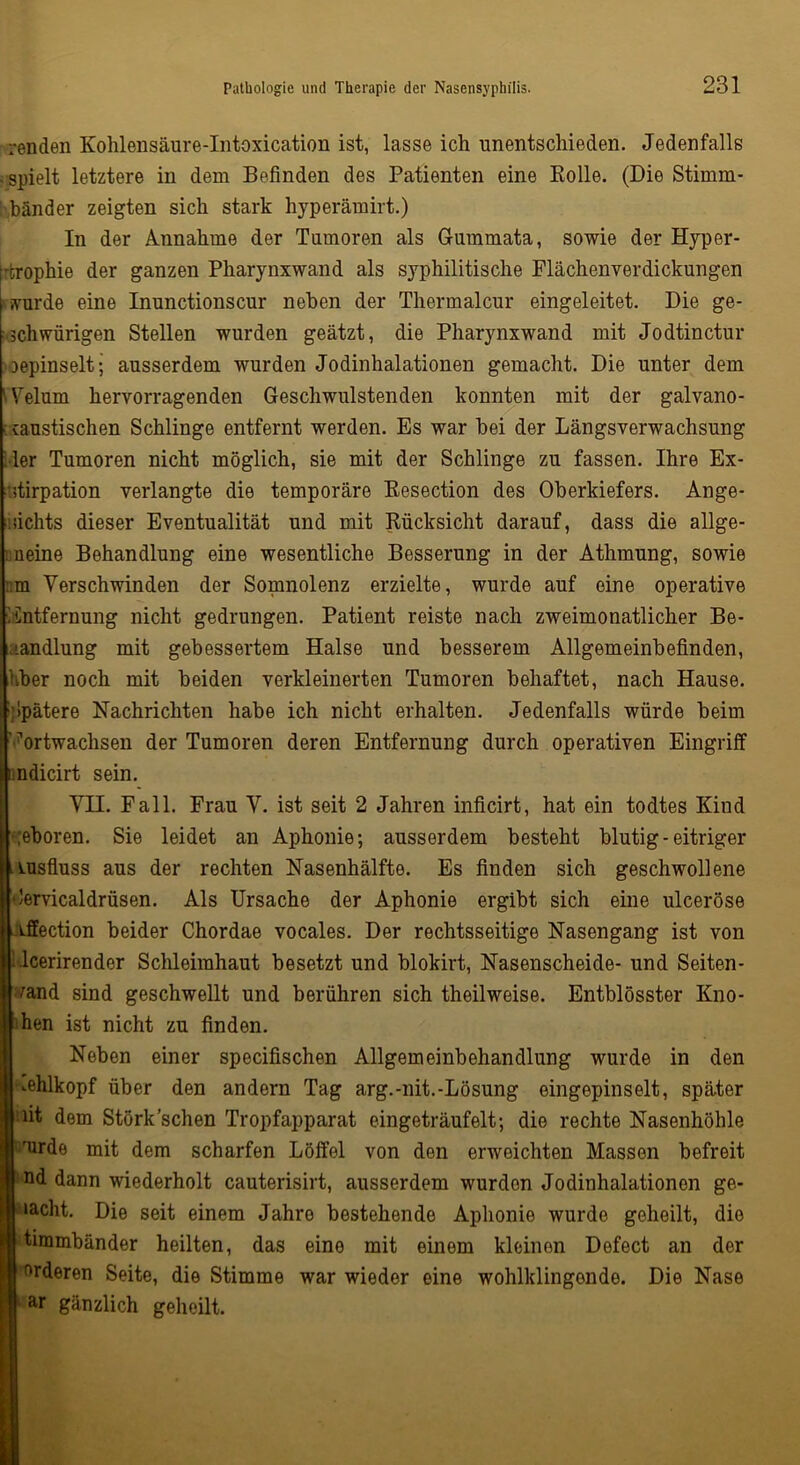 renden Kohlensäure-Intoxication ist, lasse ich unentschieden. Jedenfalls ■ spielt letztere in dem Befinden des Patienten eine Rolle. (Die Stimm- bänder zeigten sich stark hyperämirt.) In der Annahme der Tumoren als Gummata, sowie der Hyper- trophie der ganzen Pharynxwand als syphilitische Flächenverdickungen »wurde eine Inunctionscur neben der Thermalcur eingeleitet. Die ge- schwürigen Stellen wurden geätzt, die Pharynxwand mit Jodtinctur oepinselt; ausserdem wurden Jodinhalationen gemacht. Die unter dem Mrelum hervorragenden Geschwulstenden konnten mit der galvano- ■ caustischen Schlinge entfernt werden. Es war bei der Längsverwachsung Mer Tumoren nicht möglich, sie mit der Schlinge zu fassen. Ihre Ex- stirpation verlangte die temporäre Resection des Oberkiefers. Ange- sichts dieser Eventualität und mit Rücksicht darauf, dass die allge- meine Behandlung eine wesentliche Besserung in der Athmung, sowie :m Verschwinden der Somnolenz erzielte, wurde auf eine operative Entfernung nicht gedrungen. Patient reiste nach zweimonatlicher Be- handlung mit gebessertem Halse und besserem Allgemeinbefinden, Uber noch mit beiden verkleinerten Tumoren behaftet, nach Hause. Mpätere Nachrichten habe ich nicht erhalten. Jedenfalls würde beim ?ortwachsen der Tumoren deren Entfernung durch operativen Eingriff I ndicirt sein. VH. Fall. Frau V. ist seit 2 Jahren inficirt, hat ein todtes Kind ;eboren. Sie leidet an Aphonie; ausserdem besteht blutig-eitriger uisfluss aus der rechten Nasenhälfte. Es finden sich geschwollene dervicaldrüsen. Als Ursache der Aphonie ergibt sich eine ulceröse iffection beider Chordae vocales. Der rechtsseitige Nasengang ist von Mcerirender Schleimhaut besetzt und blokirt, Nasenscheide- und Seiten- vand sind geschwellt und berühren sich theilweise. Entblösster Kno- ten ist nicht zu finden. Neben einer specifischen Allgemeinbohandlung wurde in den •■.ehlkopf über den andern Tag arg.-nit.-Lösung eingepinselt, später 'fit dem Störk sehen Tropfapparat eingeträufelt; die rechte Nasenhöhle ‘furde mit dem scharfen Löffel von den erweichten Massen befreit nd dann wiederholt cauterisirt, ausserdem wurden Jodinhalationon ge- lacht. Die seit einem Jahre bestehende Aphonie wurde geheilt, die timmbänder heilten, das eine mit einem kleinen Defect an der orderen Seite, die Stimme war wieder eine wohlklingende. Die Nase ar gänzlich geheilt.