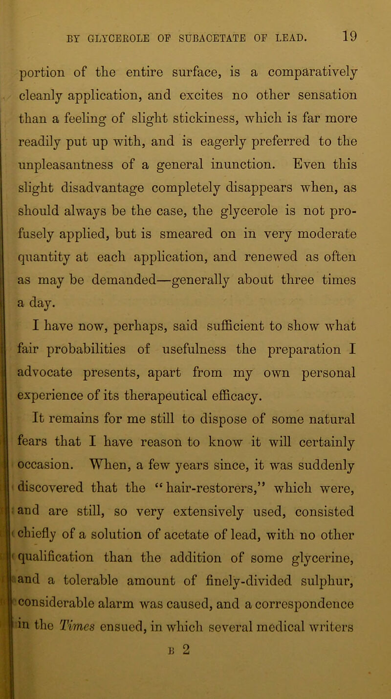 portion of the entire surface, is a comparatively cleanly application, and excites no other sensation than a feeling of slight stickiness, which is far more readily put up with, and is eagerly preferred to the unpleasantness of a general inunction. Even this slight disadvantage completely disappears when, as should always be the case, the glycerole is not pro- fusely applied, but is smeared on in very moderate quantity at each application, and renewed as often as may be demanded—generally about three times a day. I have now, perhaps, said sufficient to show what fair probabilities of usefulness the preparation I advocate presents, apart from my own personal experience of its therapeutical efficacy. It remains for me still to dispose of some natural fears that I have reason to know it will certainly occasion. When, a few years since, it was suddenly discovered that the “hair-restorers,” which were, and are still, so very extensively used, consisted chiefly of a solution of acetate of lead, with no other qualification than the addition of some glycerine, and a tolerable amount of finely-divided sulphur, considerable alarm was caused, and a correspondence m the Times ensued, in which several medical writers B 2