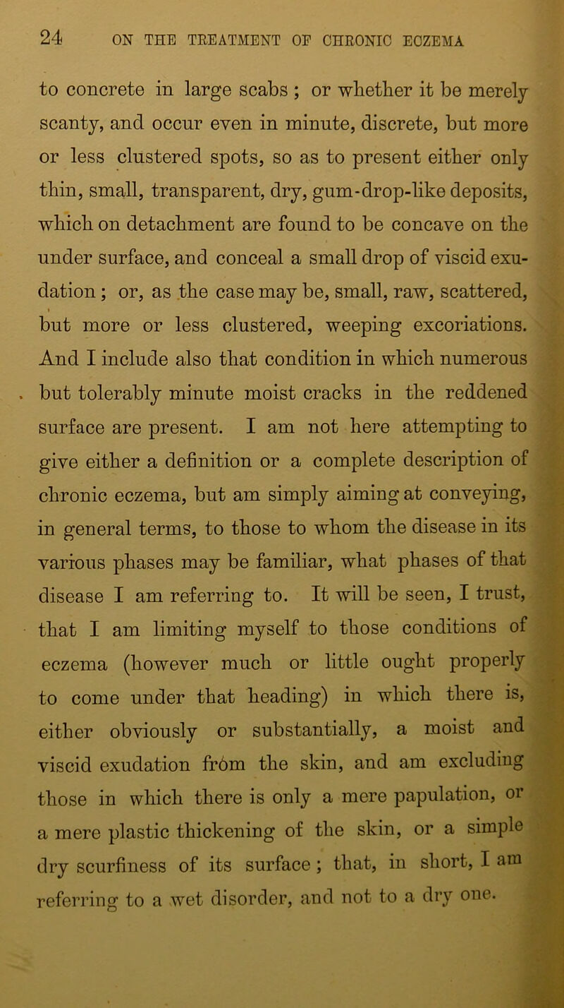to concrete in large scabs ; or whether it be merely scanty, and occur even in minute, discrete, but more or less clustered spots, so as to present either only thin, small, transparent, dry, gum-drop-like deposits, which on detachment are found to be concave on the under surface, and conceal a small drop of viscid exu- dation ; or, as the case may be, small, raw, scattered, t but more or less clustered, weeping excoriations. And I include also that condition in which numerous . but tolerably minute moist cracks in the reddened surface are present. I am not here attempting to give either a definition or a complete description of chronic eczema, but am simply aiming at conveying, in general terms, to those to whom the disease in its various phases may be familiar, what phases of that disease I am referring to. It will be seen, I trust, that I am limiting myself to those conditions of eczema (however much or little ought properly to come under that heading) in which there is, either obviously or substantially, a moist and viscid exudation from the skin, and am excluding those in which there is only a mere papulation, or a mere plastic thickening of the skin, or a simple dry scurfiness of its surface ; that, in short, I am referring to a wet disorder, and not to a dry one.