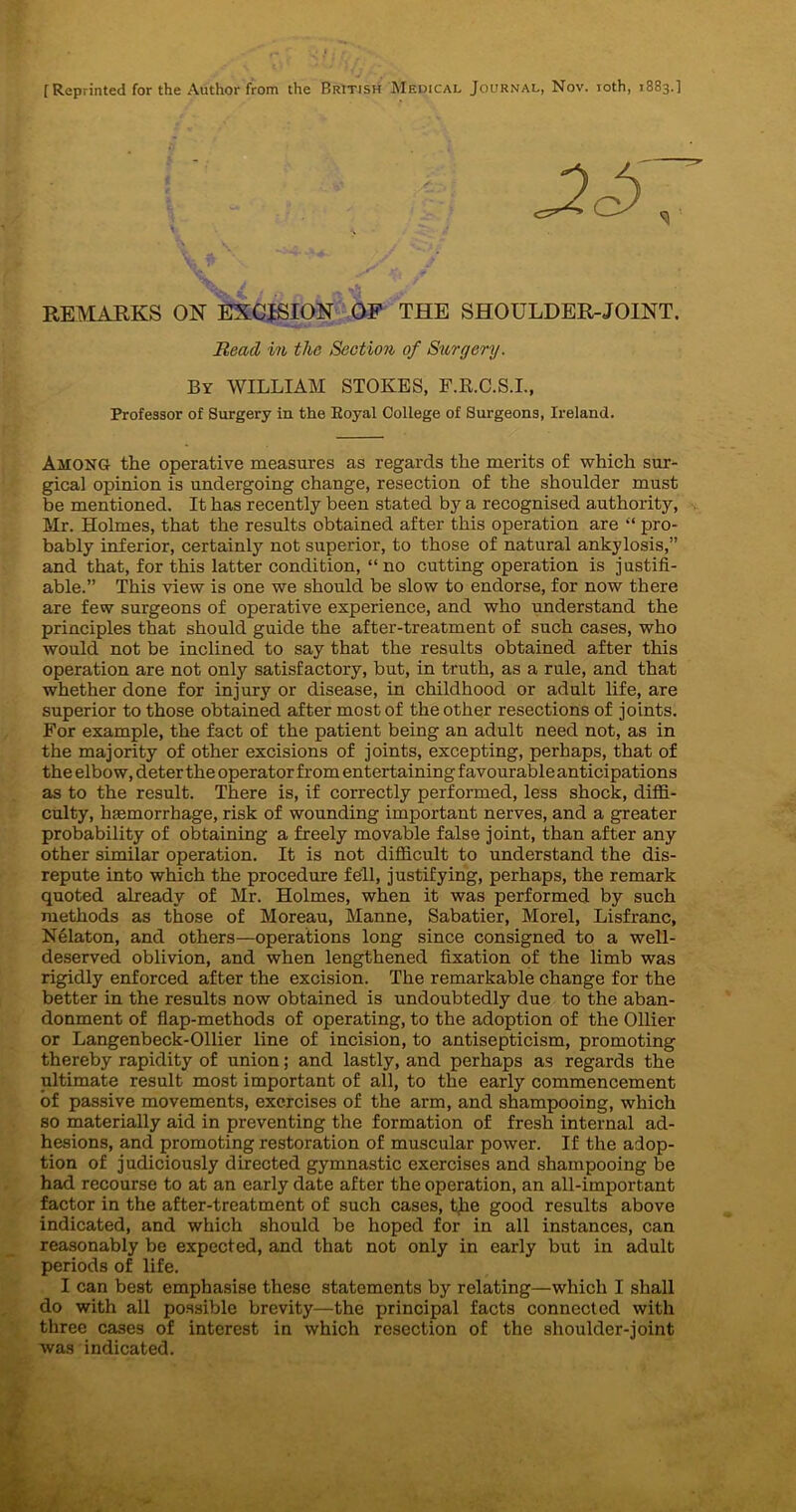 [ Reprinted for the Author from the British Medical Journal, Nov. roth, 1883.] REMARKS ON EXCISION OF THE SHOULDER-JOINT. Read in the Section of Surgery. By WILLIAM STOKES, F.R.C.S.I., Professor of Surgery in the Eoyal College of Surgeons, Ireland. Among the operative measures as regards the merits of which sur- gical opinion is undergoing change, resection of the shoulder must be mentioned. It has recently been stated by a recognised authority, Mr. Holmes, that the results obtained after this operation are “ pro- bably inferior, certainly not superior, to those of natural ankylosis,” and that, for this latter condition, “no cutting operation is justifi- able.” This view is one we should be slow to endorse, for now there are few surgeons of operative esperience, and who understand the principles that should guide the after-treatment of such cases, who would not be inclined to say that the results obtained after this operation are not only satisfactory, but, in truth, as a rule, and that whether done for injury or disease, in childhood or adult life, are superior to those obtained after most of the other resections of joints. For example, the fact of the patient being an adult need not, as in the majority of other excisions of joints, excepting, perhaps, that of the elbow, deter the operator from entertaining favourable anticipations as to the result. There is, if correctly performed, less shock, diffi- culty, haemorrhage, risk of wounding important nerves, and a greater probability of obtaining a freely movable false joint, than after any other similar operation. It is not difficult to understand the dis- repute into which the procedure fell, justifying, perhaps, the remark quoted already of Mr. Holmes, when it was performed by such methods as those of Moreau, Manne, Sabatier, Morel, Lisfranc, Nelaton, and others—operations long since consigned to a well- deserved oblivion, and when lengthened fixation of the limb was rigidly enforced after the excision. The remarkable change for the better in the results now obtained is undoubtedly due to the aban- donment of flap-methods of operating, to the adoption of the Ollier or Langenbeck-Ollier line of incision, to antisepticism, promoting thereby rapidity of union; and lastly, and perhaps as regards the ultimate result most important of all, to the early commencement of passive movements, exercises of the arm, and shampooing, which so materially aid in preventing the formation of fresh internal ad- hesions, and promoting restoration of muscular power. If the adop- tion of judiciously directed gymnastic exercises and shampooing be had recourse to at an early date after the operation, an all-important factor in the after-treatment of such cases, the good results above indicated, and which should be hoped for in all instances, can reasonably be expected, and that not only in early but in adult periods of life. I can best emphasise these statements by relating—which I shall do with all possible brevity—the principal facts connected with three cases of interest in which resection of the shoulder-joint was indicated.