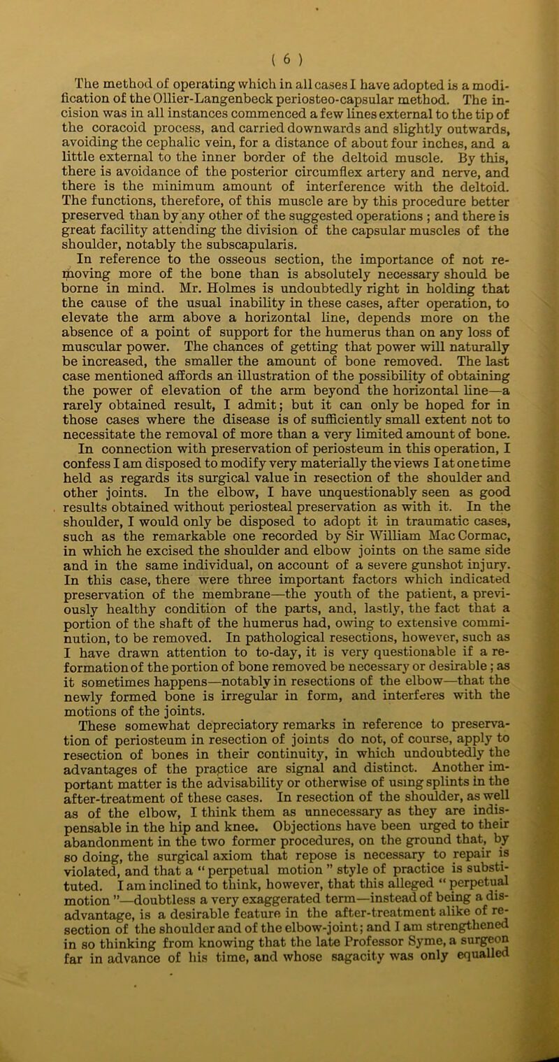 The method of operating which in all cases I have adopted is a modi- fication of the Ollier-Langenbeck periosteo-capsular method. The in- cision was in all instances commenced a few lines external to the tip of the coracoid process, and carried downwards and slightly outwards, avoiding the cephalic vein, for a distance of about four inches, and a little external to the inner border of the deltoid muscle. By this, there is avoidance of the posterior circumflex artery and nerve, and there is the minimum amount of interference with the deltoid. The functions, therefore, of this muscle are by this procedure better preserved than by any other of the suggested operations ; and there is great facility attending the division of the capsular muscles of the shoulder, notably the subscapularis. In reference to the osseous section, the importance of not re- proving more of the bone than is absolutely necessary should be borne in mind. Mr. Holmes is undoubtedly right in holding that the cause of the usual inability in these cases, after operation, to elevate the arm above a horizontal line, depends more on the absence of a point of support for the humerus than on any loss of muscular power. The chances of getting that power will naturally be increased, the smaller the amount of bone removed. The last case mentioned affords an illustration of the possibility of obtaining the power of elevation of the arm beyond the horizontal line—a rarely obtained result, I admit; but it can only be hoped for in those cases where the disease is of sufficiently small extent not to necessitate the removal of more than a very limited amount of bone. In connection with preservation of periosteum in this operation, I confess I am disposed to modify very materially the views I at one time held as regards its surgical value in resection of the shoulder and other joints. In the elbow, I have unquestionably seen as good results obtained without periosteal preservation as with it. In the shoulder, I would only be disposed to adopt it in traumatic cases, such as the remarkable one recorded by Sir William Mac Cormac, in which he excised the shoulder and elbow joints on the same side and in the same individual, on account of a severe gunshot injury. In this case, there were three important factors which indicated preservation of the membrane—the youth of the patient, a previ- ously healthy condition of the parts, and, lastly, the fact that a portion of the shaft of the humerus had, owing to extensive commi- nution, to be removed. In pathological resections, however, such as I have drawn attention to to-day, it is very questionable if a re- formation of the portion of bone removed be necessary or desirable; as it sometimes happens—notably in resections of the elbow—that the newly formed bone is irregular in form, and interferes with the motions of the joints. These somewhat depreciatory remarks in reference to preserva- tion of periosteum in resection of joints do not, of course, apply to resection of bones in their continuity, in which undoubtedly the advantages of the practice are signal and distinct. Another im- portant matter is the advisability or otherwise of using splints in the after-treatment of these cases. In resection of the shoulder, as well as of the elbow, I think them as unnecessary as they are indis- pensable in the hip and knee. Objections have been urged to their abandonment in the two former procedures, on the ground that, by so doing, the surgical axiom that repose is necessary to repair is violated, and that a “ perpetual motion ” style of practice is substi- tuted. I am inclined to think, however, that this alleged “ perpetual motion ”—doubtless a very exaggerated term—instead of being a dis- advantage, is a desirable feature in the after-treatment alike of re- section of the shoulder and of the elbow-joint; and I am strengthened in so thinking from knowing that the late Professor Syme, a surgeon far in advance of his time, and whose sagacity was only equalled