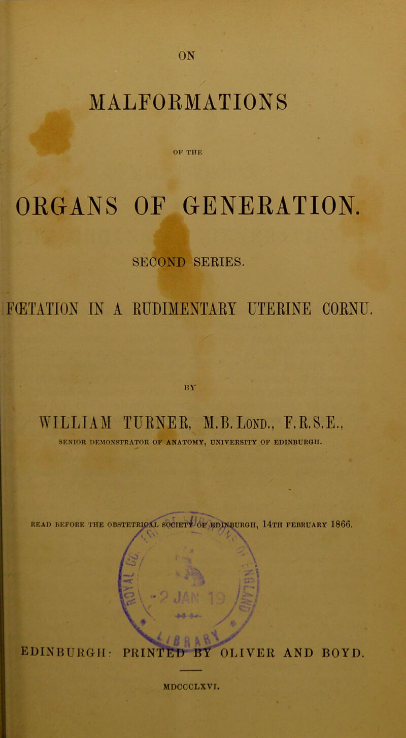ON MALFORMATIONS OF THE ORGANS OF GENERATION. SECOND SERIES. FffiTATION IN A RUDIMENTARY UTERINE CORNU. WILLIAM TURNER, M.B.Lom, F.R.S.E., SENIOR DEMONSTRATOR OF ANATOMY, UNIVERSITY OF EDINBURGH. READ BEFORE THE OBSTETRIGAE SOCIEtLof EDINBURGH, 14tH FEBRUARY 1866. as-- • — \ K V 4 EDINBURGH: PRINTED BY OLIVER AND BOYD. MDCCCLXVI.