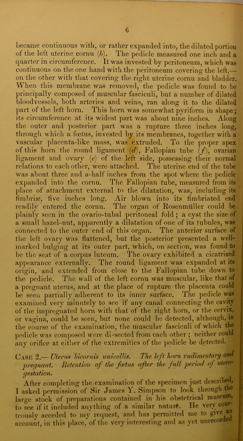 became continuous with, or rather expanded into, the dilated portion of the left uterine cornu (&). The pedicle measured one inch and a quarter in circumference. It was invested by peritoneum, which was continuous on the one hand with the peritoneum covering the left,— on the other with that covering the right uterine cornu and bladder. When this membrane was removed, the pedicle was found to be principally composed of muscular fasciculi, but a number of dilated bloodvessels, both arteries and veins, ran along it to the dilated part of the left horn. This horn was somewhat pyriform in shape; its circumference at its widest part was about nine inches. Along the outer and posterior part was a rupture three inches long, through which a foetus, invested by its membranes, together with a vascular placenta-like mass, was extruded. To the proper apex of this horn the round ligament (d), Fallopian tube (/), ovarian ligament and ovary (e) of the left side, possessing their normal relations to each other, were attached. The uterine end of the tube was about three and a-half inches from the spot where the pedicle expanded into the cornu. The Fallopian tube, measured from it3 place of attachment external to the dilatation, was, including its fimbria?, five inches long. Air blown into its fimbriated end readily entered the cornu. The organ of Rosenmiiller could be plainly seen in the ovario-tubal peritoneal fold ; a cyst the size of a small hazel-nut, apparently a dilatation of one of its tubules, was connected to the outer end of this organ. The anterior surface of the left ovary was flattened, but the posterior presented a well- marked bulging at its outer part, which, on section, was found to be the seat of a corpus luteum. The ovary exhibited a cicatrized appearance externally. The round ligament was expanded at its origin, and extended from close to the Fallopian tube down to the pedicle. The wall of the left cornu was muscular, like that of a pregnant uterus, and at the place of rupture the placenta could be seen partially adherent to its inner surface. The pedicle was examined very minutely to see if any canal connecting the cavity of the impregnated horn with that of the right horn, or the cervix, or vagina, could be seen, but none could be detected, although, m the course of the examination, the muscular fasciculi of which the pedicle was composed were dissected from each other ; neither could any orifice at either of the extremities of the pedicle be detected. CASE 2.'—Uterus bicornis unicollis. The. left horn rudimentary am pregnant. Retention of the foetus after the full period of utero- aestation. After com I asked pern . . * . . mb large stock of preparations contained in his obstetrical museum, to see if it included anything of a similar nature. lie very cour- teously acceded to my request, and has permitted me to give account, in this place, of the very interesting and as yet unrecorde ting the examination of the specimen just described, ;imi nf Sir .Tames Y. Simnson to look through the