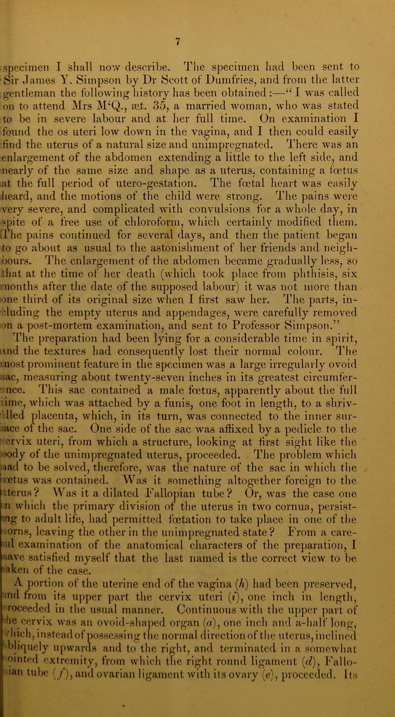 ■ specimen I shall now describe. The specimen had been sent to Sir James Y. Simpson by Ur Scott of Dumfries, and from the latter gentleman the following history has been obtained:—u 1 was called on to attend Mrs M‘Q., set. 35, a married woman, who was stated to be in severe labour and at her full time. On examination I found the os uteri low down in the vagina, and I then could easily find the uterus of a natural size and unimpregnated. There was an enlargement of the abdomen extending a little to the left side, and nearly of the same size and shape as a uterus, containing a foetus at the full period of utero-gestation. The foetal heart was easily heard, and the motions of the child were strong. The pains were very severe, and complicated with convulsions for a whole day, in spite of a free use of chloroform, which certainly modified them, line pains continued for several days, and then the patient began to go about as usual to the astonishment of her friends and neigh- bours. The enlargement of the abdomen became gradually less, so that at the time of her death (which took place from phthisis, six months after the date of the supposed labour) it was not more than one third of its original size when I first saw her. The parts, in- cluding the empty uterus and appendages, were carefully removed on a post-mortem examination, and sent to Professor Simpson.” The preparation had been lying for a considerable time in spirit, und the textures had consequently lost their normal colour. The most prominent feature in the specimen was a large irregularly ovoid oac, measuring about twenty-seven inches in its greatest circumfer- ' nee. This sac contained a male foetus, apparently about the full .ime, which was attached by a funis, one foot in length, to a shriv- Ued placenta, which, in its turn, was connected to the inner sur- face of the sac. One side of the sac was affixed by a pedicle to the ' ervix uteri, from which a structure, looking at first sight like the oody of the unimpregnated uterus, proceeded. The problem which iad to be solved, therefore, was the nature of the sac in which the oetus was contained. Was it something altogether foreign to the cterus ? Was it a dilated Fallopian tube ? Or, was the case one n which the primary division of the uterus in two cornua, persist- ing to adult life, had permitted foetation to take place in one of the iorns, leaving the other in the unimpregnated state? From a care- mi examination of the anatomical characters of the preparation, I Have satisfied myself that the last named is the correct view to be mken of the case. A portion of the uterine end of the vagina (h) had been preserved, nd from its upper part the cervix uteri (i), one inch in length, roceeded in the usual manner. Continuous with the upper part of he cervix was an ovoid-shaped organ (a), one inch and a-half long, diich, instead of possessing the normal direction of the uterus, inclined 1'bliquely upwards and to the right, and terminated in a somewhat ointed extremity, from which the right round ligament (d), Fallo- ian tube (/), and ovarian ligament with its ovary (e), proceeded. Its