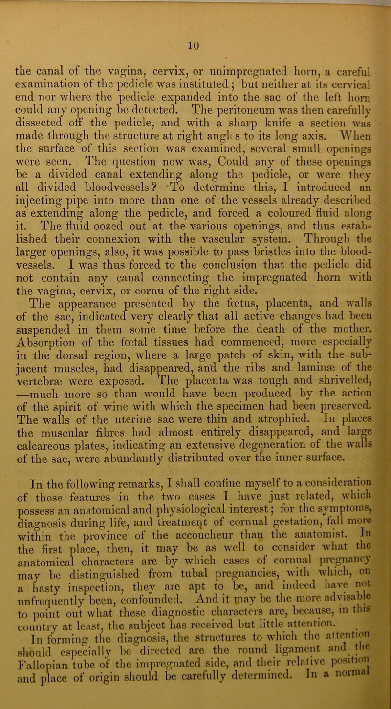 the canal of the vagina, cervix, or unimpregnated horn, a careful examination of the pedicle was instituted ; but neither at its cervical end nor where the pedicle expanded into the sac of the left horn could any opening be detected. The peritoneum was then carefully dissected off the pedicle, and with a sharp knife a section was made through the structure at right angh s to its long axis. When the surface of this section was examined, several small openings were seen. The question now was, Could any of these openings be a divided canal extending along the pedicle, or were they all divided bloodvessels? To determine this, I introduced an injecting pipe into more than one of the vessels already described as extending along the pedicle, and forced a coloured fluid along it. The fluid oozed out at the various openings, and thus estab- lished their connexion with the vascular system. Through the larger openings, also, it was possible to pass bristles into the blood- vessels. I was thus forced to the conclusion that the pedicle did not contain any canal connecting the impregnated horn with the vagina, cervix, or cornu of the right side. The appearance presented by the foetus, placenta, and walls of the sac, indicated very clearly that all active changes had been suspended in them some time before the death of the mother. Absorption of the foetal tissues had commenced, more especially in the dorsal region, where a large patch of skin, with the sub- jacent muscles, had disappeared, and the ribs and laminae of the vertebrae were exposed. The placenta was tough and shrivelled, —much more so than would have been produced by the action of the spirit of wine with which the specimen had been preserved. The walls of the uterine sac were thin and atrophied. In places the muscular fibres had almost entirely disappeared, and large calcareous plates, indicating an extensive degeneration of the walls of the sac, were abundantly distributed over the inner surface. In the following remarks, I shall coniine myself to a consideration of those features in the two cases I have just related, which possess an anatomical and physiological interest; for the symptoms, diagnosis during life, and treatment of cornual gestation, fall more within the province of the accoucheur than the anatomist. In the first place, then, it may be as well to consider what the anatomical characters are by which cases of cornual pregnancy may be distinguished from tubal pregnancies, with which, on a hasty inspection, they are apt to be, and indeed have not unfrequently been, confounded. And it may be the more advisable to point out what these diagnostic characters are, because, in this country at least, the subject has received but little attention. In forming the diagnosis, the structures to which the attention should especially be directed are the round ligament and the Fallopian tube of the impregnated side, and their relative position and place of origin should be carefully determined. In a normal