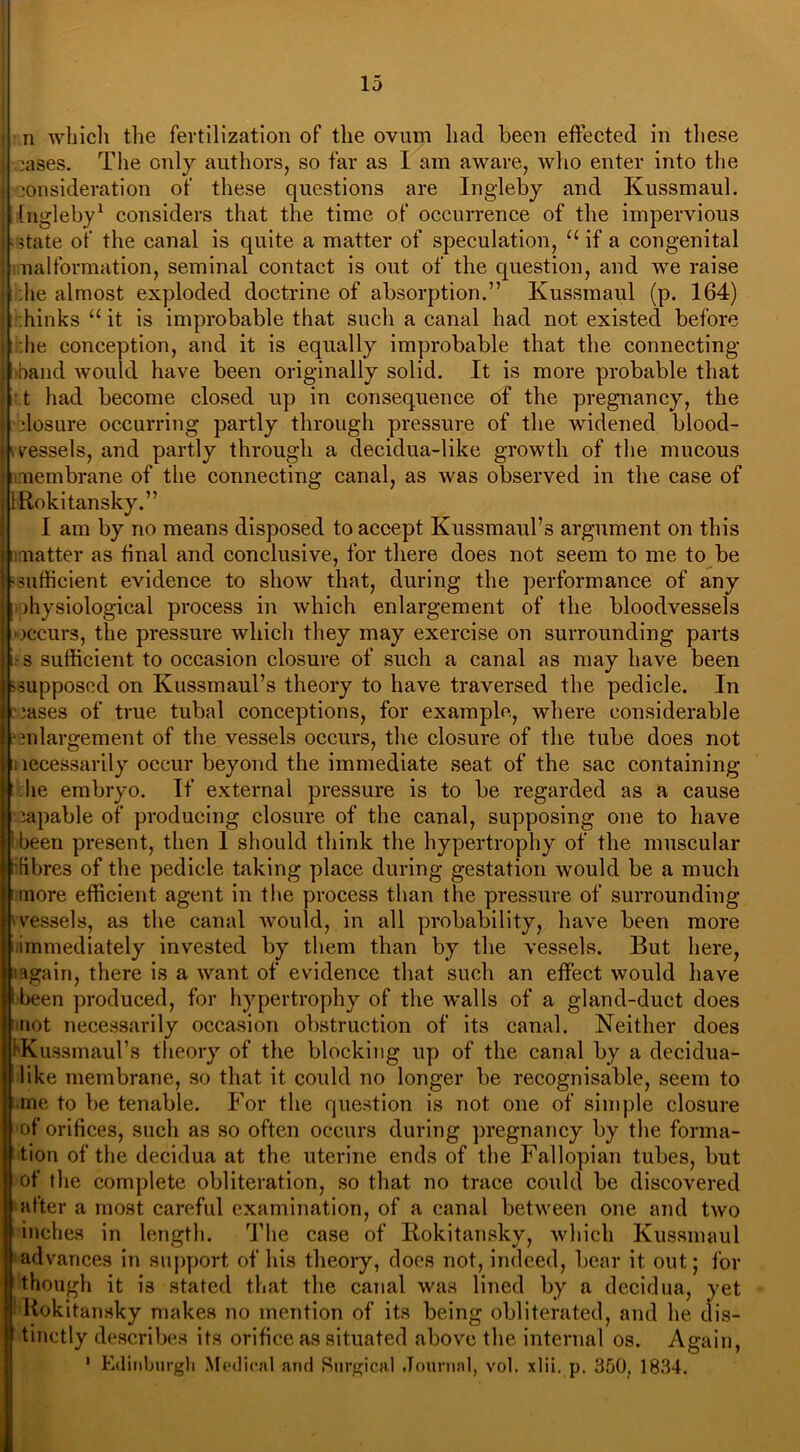 n which the fertilization of the ovum had been effected in these The only authors, so far as I am aware, who enter into the xises. consideration of these questions are Ingleby and Kussmaul. [ngleby1 considers that the time of occurrence of the impervious state of the canal is quite a matter of speculation, 11 if a congenital malformation, seminal contact is out of the question, and we raise he almost exploded doctrine of absorption.” Kussmaul (p. 164) :hinks “ it is improbable that such a canal had not existed before :he conception, and it is equally improbable that the connecting- hand would have been originally solid. It is more probable that t had become closed up in consequence of the pregnancy, the closure occurring partly through pressure of the widened blood- vessels, and partly through a decidua-like growth of the mucous imembrane of the connecting canal, as was observed in the case of IRokitansky.” I am by no means disposed to accept Kussmaul’s argument on this natter as final and conclusive, for there does not seem to me to be uifficient evidence to show that, during the performance of any physiological process in which enlargement of the bloodvessels occurs, the pressure which they may exercise on surrounding parts -s sufficient to occasion closure of such a canal as may have been supposed on Kussmaul’s theory to have traversed the pedicle. In i oases of true tubal conceptions, for example, where considerable ■mlargement of the vessels occurs, the closure of the tube does not lecessarily occur beyond the immediate seat of the sac containing he embryo. If external pressure is to be regarded as a cause capable of producing closure of the canal, supposing one to have been present, then I should think the hypertrophy of the muscular fibres of the pedicle taking place during gestation would be a much more efficient agent in the process than the pressure of surrounding vessels, as the canal would, in all probability, have been more immediately invested by them than by the vessels. But here, iagain, there is a want of evidence that such an effect would have been produced, for hypertrophy of the walls of a gland-duct does not necessarily occasion obstruction of its canal. Neither does KKussmaul’s theory of the blocking up of the canal by a decidua- like membrane, so that it could no longer be recognisable, seem to me to be tenable. For the question is not one of simple closure of orifices, such as so often occurs during pregnancy by the forma- tion of the decidua at the uterine ends of the Fallopian tubes, but of the complete obliteration, so that no trace could be discovered after a most careful examination, of a canal between one and two inches in length. The case of Rokitansky, which Kussmaul advances in support of his theory, does not, indeed, bear it out; for though it is stated that the canal was lined by a decidua, yet 'Rokitansky makes no mention of its being obliterated, and he dis- tinctly describes its orifice as situated above the internal os. Again, 1 Edinburgh Medical and Surgical Journal, vol. xlii. p. 350. 1834. ■