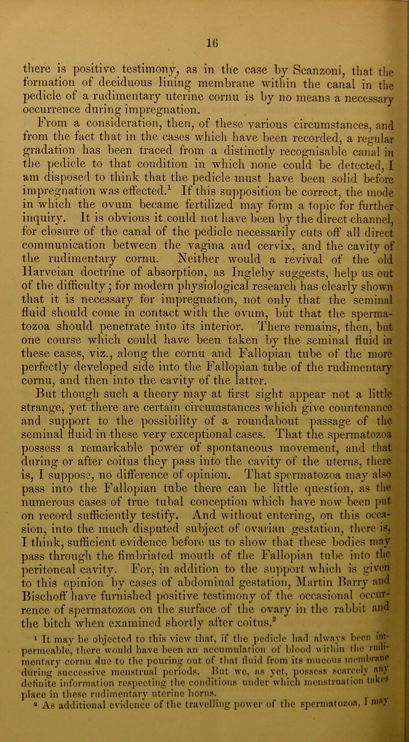 there is positive testimony, as in the case by Scanzoni, that the formation of deciduous lining membrane within the canal in the pedicle of a rudimentary uterine cornu is by no means a necessary occurrence during impregnation. From a consideration, then, of these various circumstances, and from the fact that in the cases which have been recorded, a regular gradation lias been traced from a distinctly recognisable canal in the pedicle to that condition in which none could be detected, I am disposed to think that the pedicle must have been solid before impregnation was effected.1 If this supposition be correct, the mode in which the ovum became fertilized may form a topic for further inquiry. It is obvious it could not have been by the direct channel, for closure of the canal of the pedicle necessarily cuts off all direct communication between the vagina and cervix, and the cavity of the rudimentary cornu. Neither would a revival of the old Harveian doctrine of absorption, as Ingleby suggests, help us out of the difficulty; for modern physiological research has clearly shown that it is necessary for impregnation, not only that the seminal fluid should come in contact with the ovum, but that the sperma- tozoa should penetrate into its interior. There remains, then, but one course which could have been taken by the seminal fluid in these cases, viz., along the cornu and Fallopian tube of the more perfectly developed side into the Fallopian tube of the rudimentary cornu, and then into the cavity of the latter. But though such a theory may at first sight appear not a little strange, yet there are certain circumstances which give countenance and support to the possibility of a roundabout passage of the seminal fluid in these very exceptional cases. That the spermatozoa possess a remarkable power of spontaneous movement, and that during or after coitus they pass into the cavity of the uterus, there is, I suppose, no difference of opinion. That spermatozoa may also pass into the Fallopian tube there can be little question, as the numerous cases of true tubal conception which have now been pot on record sufficiently testify. And without entering, on this occa- sion, into the much disputed subject of ovarian gestation, there is, I think, sufficient evidence before us to show that these bodies may pass through the fimbriated mouth of the Fallopian tube into tlie peritoneal cavity. For, in addition to the support which is given to this opinion by cases of abdominal gestation, Martin Barry and Bischoff have furnished positive testimony of the occasional occur- rence of spermatozoa on the surface of the ovary in the rabbit and the bitch when examined shortly after coitus.2 1 It may be objected to this view that, if the pedicle had always been ip permeable, there would have been an accumulation of blood within the rudi- mentary cornu due to the pouring out of that fluid from its mucous membrane during successive menstrual periods. But we, as yet, possess scarcely «»»}’ definite information respecting the conditions under which menstruation takes place in these rudimentary uterine horns. p 9 As additional evidence of the travelling power of the spermatozoa, I