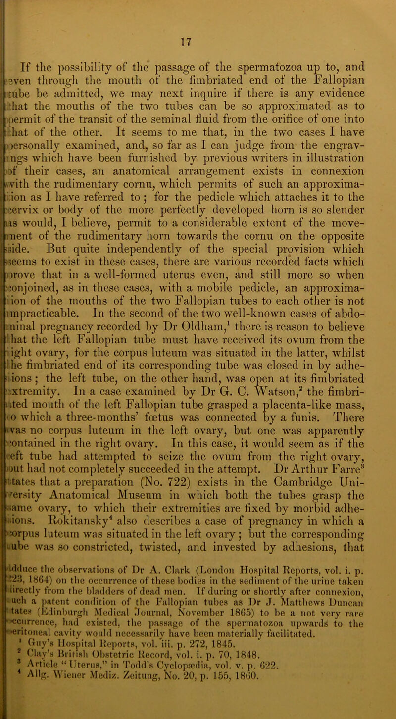 If the possibility of the passage of the spermatozoa up to, and even through the mouth of the fimbriated end of the Fallopian tube be admitted, we may next inquire if there is any evidence :hat the mouths of the two tubes can be so approximated as to oermit of the transit of the seminal fluid from the orifice of one into :hat of the other. It seems to me that, in the two cases I have personally examined, and, so far as I can judge from the engrav- ings which have been furnished by previous writers in illustration •of their cases, an anatomical arrangement exists in connexion with the rudimentary cornu, which permits of such an approxima- tion as I have referred to ; for the pedicle which attaches it to the cervix or body of the more perfectly developed horn is so slender ns would, I believe, permit to a considerable extent of the move- ment of the rudimentary horn towards the cornu on the opposite ;ide. But quite independently of the special provision which ! neems to exist in these cases, there are various recorded facts which wove that in a well-formed uterus even, and still more so when 'conjoined, as in these cases, with a mobile pedicle, an approxima- tion of the mouths of the two Fallopian tubes to each other is not impracticable. In the second of the two well-known cases of abdo- minal pregnancy recorded by Dr Oldham,1 there is reason to believe diat the left Fallopian tube must have received its ovum from the iglit ovary, for the corpus luteum was situated in the latter, whilst ! he fimbriated end of its corresponding tube was closed in by adhe- ions ; the left tube, on the other hand, was open at its fimbriated .xt.remity. In a case examined by Dr G. C. Watson,2 the fimbri- ited mouth of the left Fallopian tube grasped a placenta-like mass, o which a three-months’ foetus was connected by a funis. There vas no corpus luteum in the left ovary, but one was apparently contained in the right ovary. In this case, it would seem as if the eft tube had attempted to seize the ovum from the right ovary, >ut had not completely succeeded in the attempt. Dr Arthur Farre3 tates that a preparation (No. 722) exists in the Cambridge Uni- 17'ersity Anatomical Museum in which both the tubes grasp the name ovary, to which their extremities are fixed by morbid adhe- ions. Rokitansky4 also describes a case of pregnancy in which a corpus luteum was situated in the left ovary ; but the corresponding ube was so constricted, twisted, and invested by adhesions, that uce the observations of Dr A. Clark (London Hospital Reports, vol. i. p. !23, 1864) on the occurrence of these bodies in the sediment of the urine taken iirectly from the bladders of dead men. If during or shortly after connexion, uch a patent condition of the Fallopian tubes as Dr J. Matthews Duncan tates (Edinburgh Medical Journal, November 18G5) to be a not very rare •ccurrence, had existed, the passage of the spermatozoa upwards to the •eritoneal cavity would necessarily have been materially facilitated. 1 Guy’s Hospital Reports, vol. iii. p. 272, 1845. 2 Clay’s British Obstetric Record, vol. i. p. 70, 1848. 3 Article “Uterus,” in Todd’s Cyclopaedia, vol. v. p. G22. 4 Allg. Wiener Mediz. Zeitung, No. 20, p. 155, I860.