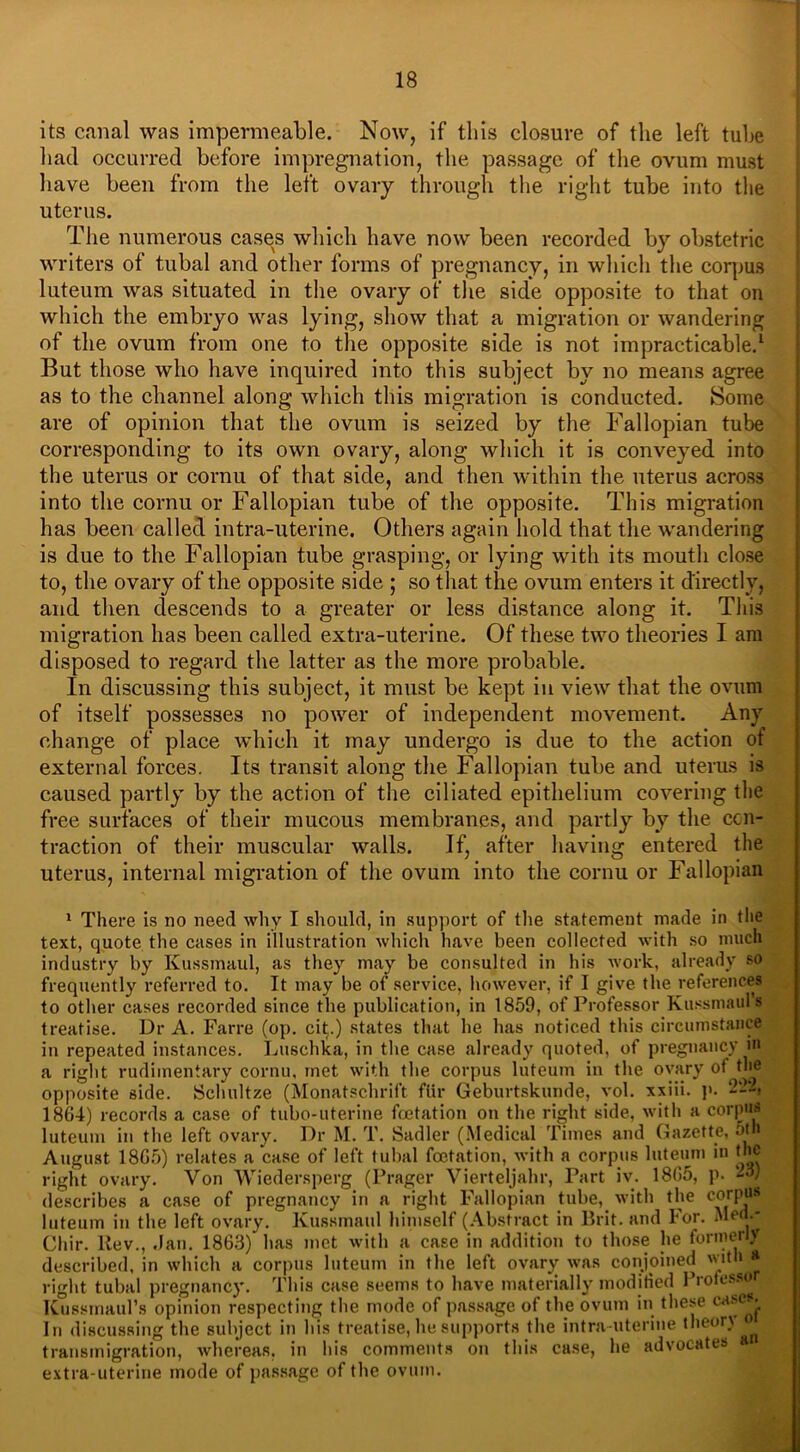 its canal was impermeable. Now, if this closure of the left tube had occurred before impregnation, the passage of the ovum must have been from the left ovary through the right tube into the uterus. The numerous cases which have now been recorded by obstetric writers of tubal and other forms of pregnancy, in which the corpus luteum was situated in the ovary of the side opposite to that on which the embryo was lying, show that a migration or wandering of the ovum from one to the opposite side is not impracticable.1 But those who have inquired into this subject by no means agree as to the channel along which this migration is conducted. Some are of opinion that the ovum is seized by the Fallopian tube corresponding to its own ovary, along which it is conveyed into the uterus or cornu of that side, and then within the uterus across into the cornu or Fallopiau tube of the opposite. This migration has been called intra-uterine. Others again hold that the wandering is due to the Fallopian tube grasping, or lying with its mouth close to, the ovary of the opposite side ; so that the ovum enters it directly, and then descends to a greater or less distance along it. This migration has been called extra-uterine. Of these two theories I am disposed to regard the latter as the more probable. In discussing this subject, it must be kept in view that the ovum of itself possesses no power of independent movement. Any change of place which it may undergo is due to the action of external forces. Its transit along the Fallopian tube and uterus is caused partly by the action of the ciliated epithelium covering the free surfaces of their mucous membranes, and partly by the con- traction of their muscular walls. If, after having entered the uterus, internal migration of the ovum into the cornu or Fallopian 1 There is no need why I should, in support of the statement made in the text, quote the cases in illustration which have been collected with so much industry by Kussmaul, as they may be consulted in his work, already so frequently referred to. It may be of service, however, if I give the references to other cases recorded since the publication, in 1859, of Professor Kussmaul’s treatise. Dr A. Farre (op. cip) states that he has noticed this circumstance in repeated instances. Luschka, in the case already quoted, of pregnancy in a right rudimentary cornu, met with the corpus luteum in the ovary ot the opposite side. Schultze (Monatschrift fttr Geburtskunde, vol. xxiii. p. 2-'-, 1864) records a case of tubo-uterine feetation on the right side, with a corpus luteum in the left ovary. Dr M. T. Sadler (Medical Times and Gazette, 5th August 18G5) relates a case of left tubal feetation, with a corpus luteum in the right ovary. Von Wiedersperg (Prager Vierteljahr, Part iv. 1865, p. 23) describes a case of pregnancy in a right Fallopian tube, with the corpus luteum in the left ovary. Kussmaul himself (Abstract in Brit, and For. Med.- Cliir. llev., .Ian. 1863) has met with a case in addition to those he tormeriy described, in which a corpus luteum in the left ovary was conjoined with a right tubal pregnancy. This case seems to have materially modified Profess® Kussmaul’s opinion respecting the mode of passage of the ovum in these cases. In discussing the subject in his treatise, he supports the intra uterine theory « transmigration, whereas, in his comments on this case, he advocates a extra-uterine mode of passage of the ovum.