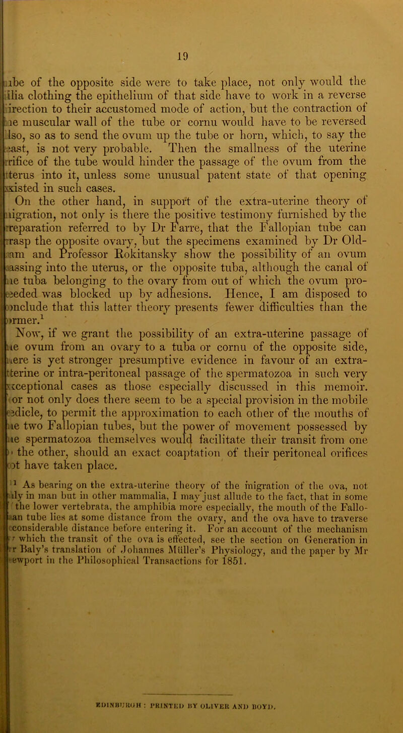 :ibe of the opposite side were to take place, not only would the ilia clothing the epithelium of that side have to work in a reverse irection to their accustomed mode of action, but the contraction of he muscular wall of the tube or cornu would have to be reversed Iso, so as to send the ovum up the tube or horn, which, to say the ‘cast, is not very probable. Then the smallness of the uterine i rrifice of the tube would hinder the passage of the ovum from the tterus into it, unless some unusual patent state of that opening ssisted in such cases. On the other hand, in support of the extra-uterine theory of i nigration, not only is there the positive testimony furnished by the ill-reparation referred to by Dr Farre, that the Fallopian tube can trrasp the opposite ovary, but the specimens examined by Dr Old- liiam and Professor Rokitansky show the possibility of an ovum ■aassing into the uterus, or the opposite tuba, although the canal of lie tuba belonging to the ovary from out of which the ovum pro- lieded was blocked up by adhesions. Hence, I am disposed to conclude that this latter theory presents fewer difficulties than the urmer.1 Now, if we grant the possibility of an extra-uterine passage of lie ovum from an ovary to a tuba or cornu of the opposite side, here is yet stronger presumptive evidence in favour of an extra- tterine or intra-peritoneal passage of the spermatozoa in such very xcceptional cases as those especially discussed in this memoir, if or not only does there seem to be a special provision in the mobile fpdicle, to permit the approximation to each other of the mouths of Hue two Fallopian tubes, but the power of movement possessed by flue spermatozoa themselves would facilitate their transit from one Mm the other, should an exact coaptation of their peritoneal orifices rot have taken place. 1 As bearing on the extra-uterine theory of the migration of the ova, not uly in man but in other mammalia, I may just allude to the fact, that in some the lower vertebrata, the amphibia more especially, the mouth of the Fallo- an tube lies at some distance from the ovary, and the ova have to traverse considerable distance before entering it. For an account of the mechanism !T which the transit of the ova is effected, see the section on Generation in rr Baly’s translation of .Johannes Muller’s Physiology, and the paper by Mr ewport in the Philosophical Transactions for 1851. EDINBURGH : PRINTED BY OLIVER AND BOYD.