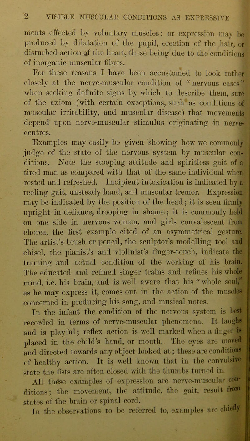 ments effected by voluntary muscles; or expression may be produced by dilatation of the pupil, erection of the hair, or disturbed action of the heart, these being due to the conditions of inorganic muscular fibres. For these reasons I have been accustomed to look rather closely at the nerve-muscular condition of “ nervous cases ” when seeking definite signs by which to describe them, sure of the axiom (with certain exceptions, such as conditions of muscular irritability, and muscular disease) that movements depend upon nerve-muscular stimulus originating in nerve- centres. Examples may easily be given showing how we commonly judge of the state of the nervous system by muscular con- ditions. Note the stooping attitude and spiritless gait of a tired man as compared with that of the same individual when rested and refreshed. Incipient intoxication is indicated by a reeling gait, unsteady hand, and muscular tremor. Expression may be indicated by the position of the head; it is seen firmly upright in defiance, drooping in shame; it is commonly held on one side in nervous women, and girls convalescent from chorea, the first example cited of an asymmetrical gesture. The artist’s brush or pencil, the sculptor’s modelling tool and chisel, the pianist’s and violinist’s finger-touch, indicate the training and actual condition of the working of his brain. The educated and refined singer trains and refines his whole mind, i.e. his brain, and is well aware that his “ whole soul,” as he may express it, comes out in the action of the muscles concerned in producing his song, and musical notes. In the infant the condition of the nervous system is best recorded in terms of nerve-muscular phenomena. It laughs and is playful; reflex action is well marked when a finger is placed in the child’s hand, or mouth. The eyes are moved and directed towards any object looked at; these are conditions of healthy action. It is well known that in the convulsive state the fists are often closed with the thumbs turned in. All those examples of expression are nerve-muscular con* ditions; the movement, the attitude, the gait, result from states of the brain or spinal cord. _ I In the observations to be referred to, examples are chiefly