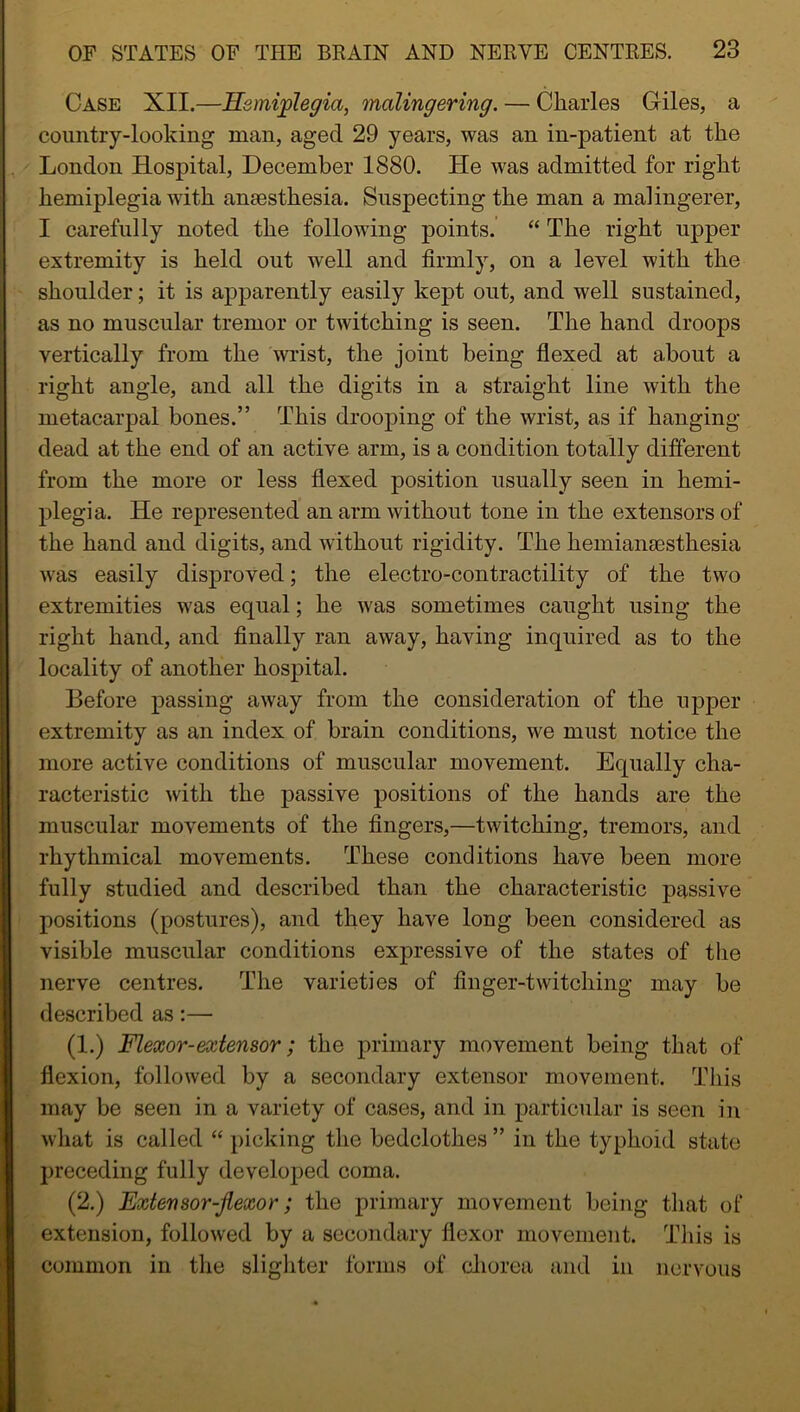 Case XII.—Hemiplegia, malingering. — Charles Giles, a country-looking man, aged 29 years, was an in-patient at the London Hospital, December 1880. He was admitted for right hemiplegia with anaesthesia. Suspecting the man a malingerer, I carefully noted the following points. “ The right upper extremity is held out well and firmly, on a level with the shoulder; it is apparently easily kept out, and well sustained, as no muscular tremor or twitching is seen. The hand droops vertically from the wrist, the joint being flexed at about a right angle, and all the digits in a straight line with the metacarpal bones.” This drooping of the wrist, as if hanging- dead at the end of an active arm, is a condition totally different from the more or less flexed position usually seen in hemi- plegia. He represented an arm without tone in the extensors of the hand and digits, and without rigidity. The hemiansesthesia was easily disproved; the electro-contractility of the two extremities was equal; he was sometimes caught using the right hand, and finally ran away, having inquired as to the locality of another hospital. Before passing away from the consideration of the upper extremity as an index of brain conditions, we must notice the more active conditions of muscular movement. Equally cha- racteristic with the passive positions of the hands are the muscular movements of the fingers,—twitching, tremors, and rhythmical movements. These conditions have been more fully studied and described than the characteristic passive positions (postures), and they have long been considered as visible muscular conditions expressive of the states of the nerve centres. The varieties of finger-twitching may be described as:— (I.) Flexor-extensor; the primary movement being that of flexion, followed by a secondary extensor movement. This may be seen in a variety of cases, and in particular is seen in what is called “ picking the bedclothes ” in the typhoid state preceding fully developed coma. (2.) Extensor-flexor; the primary movement being that of extension, followed by a secondary flexor movement. This is common in the slighter forms of chorea and in nervous