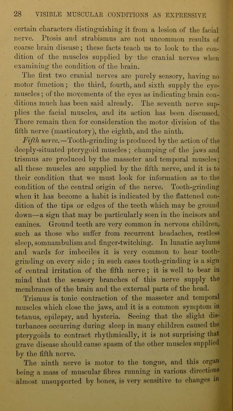 certain characters distinguishing it from a lesion of the facial nerve. Ptosis and strabismus are not uncommon results of coarse brain disease; these facts teach us to look to the con- dition of the muscles supplied by the cranial nerves when examining the condition of the brain. The first two cranial nerves are purely sensory, having no motor function; the third, fourth, and sixth supply the eye- muscles ; of the movements of the eyes as indicating brain con- ditions much has been said already. The seventh nerve sup- plies the facial muscles, and its action has been discussed. There remain then for consideration the motor division of the fifth nerve (masticatory), the eighth, and the ninth. Fifth nerve.—Tooth-grinding is produced by the action of the deeply-situated pterygoid muscles ; champing of the jaws and trismus are produced by the masseter and temporal muscles; all these muscles are supplied by the fifth nerve, and it is to their condition that we must look for information as to the condition of the central origin of the nerve. Tooth-grinding when it has become a habit is indicated by the flattened con- dition of the tips or edges of the teeth which may be ground down—a sign that may be particularly seen in the incisors and canines. Ground teeth are very common in nervous children, such as those who suffer from recurrent headaches, restless sleep, somnambulism and finger-twitching. In lunatic asylums and wards for imbeciles it is very common to hear tooth- grinding on every side ; in such cases tooth-grinding is a sign of central irritation of the fifth nerve; it is well to bear in mind that the sensory branches of this nerve supply the membranes of the brain and the external parts of the head. Trismus is tonic contraction of the masseter and temporal muscles which close the jaws, and it is a common symptom in tetanus, epilepsy, and hysteria. Seeing that the slight dis- turbances occurring during sleep in many children caused the pterygoids to contract rhythmically, it is not surprising that grave disease should cause spasm of the other muscles supplied by the fifth nerve. The ninth nerve is motor to the tongue, and this organ being a mass of muscular fibres running in various directions almost unsupported by bones, is very sensitive to changes in