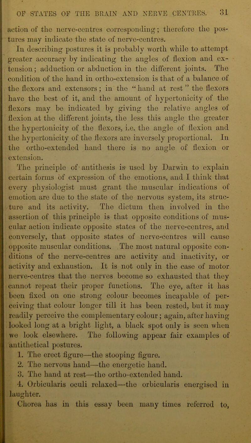 action of the nerve-centres corresponding; therefore the pos- tures may indicate the state of nerve-centres. In describing postures it is probably worth while to attempt greater accuracy by indicating the angles of flexion and ex- tension ; adduction or abduction in the different joints. The condition of the hand in ortho-extension is that of a balance of the flexors and extensors; in the “hand at rest ” the flexors have the best of it, and the amount of hypertonicity of the flexors may be indicated by giving the relative angles of flexion at the different joints, the less this angle the greater the hypertonicity of the flexors, i.e. the angle of flexion and the hypertonicity of the flexors are inversely proportional. In the ortho-extended hand there is no angle of flexion or extension. The principle of antithesis is- used by Darwin to explain certain forms of expression of the emotions, and I think that every physiologist must grant the muscular indications of emotion are due to the state of the nervous system, its struc- ture and its activity. The dictum then involved in the assertion of this principle is that opposite conditions of mus- cular action indicate opposite states of the nerve-centres, and conversely, that opposite states of nerve-centres will cause opposite muscular conditions. The most natural opposite con- ditions of the nerve-centres are activity and inactivity, or activity and exhaustion. It is not only in the case of motor nerve-centres that the nerves become so exhausted that they cannot repeat their proper functions. The eye, after it has been fixed on one strong colour becomes incapable of per- ceiving that colour longer till it has been rested, but it may readily perceive the complementary colour; again, after having- looked long at a bright light, a black spot only is seen when we look elsewhere. The following appear fair examples of antithetical postures. 1. The erect figure—the stooping figure. 2. The nervous hand—the energetic hand. 3. The hand at rest—the ortho-extended hand. 4. Orbicularis oculi relaxed—the orbicularis energised in laughter. Chorea has in this essay been many times referred to,