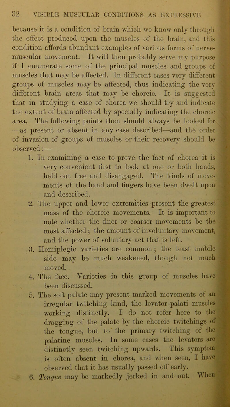 because it is a condition of brain which, we know only through the effect produced upon the muscles of the brain, and this condition affords abundant examples of various forms of nerve- muscular movement. It will then probably serve my purpose if I enumerate some of the principal muscles and groups of muscles that may be affected. In different cases very different groups of muscles may be affected, thus indicating the very different brain areas that may be choreic. It is suggested that in studying a case of chorea we should try and indicate the extent of brain affected by specially indicating the choreic area. The following points then should always be looked for —as present or absent in any case described—and the order of invasion of groups of muscles or their recovery should be observed:— 1. In examining a case to prove the fact of chorea it is very convenient first to look at one or both hands, held out free and disengaged. The kinds of move- ments of the hand and fingers have been dwelt upon S'i and described. 2. The upper and lower extremities present the greatest mass of the choreic movements. It is important to note whether the finer or coarser movements be the most affected ; the amount of involuntary movement, and the power of voluntary act that is left. 3. Hemiplegic varieties are common ; the least mobile side may be much weakened, though not much moved. 4. The face. Varieties in this group of muscles have been discussed. 5. The soft palate may present marked movements of an irregular twitching kind, the levator-palati muscles working distinctly. I do not refer here to the dragging of the palate by the choreic twitchings of the tongue, but to the primary twitching of the palatine muscles. In some cases the levators are distinctly seen twitching upwards. This symptom is often absent in chorea, and when seen, I have observed that it has usually passed off early. 0. Tongue may be markedly jerked in and out. When * .