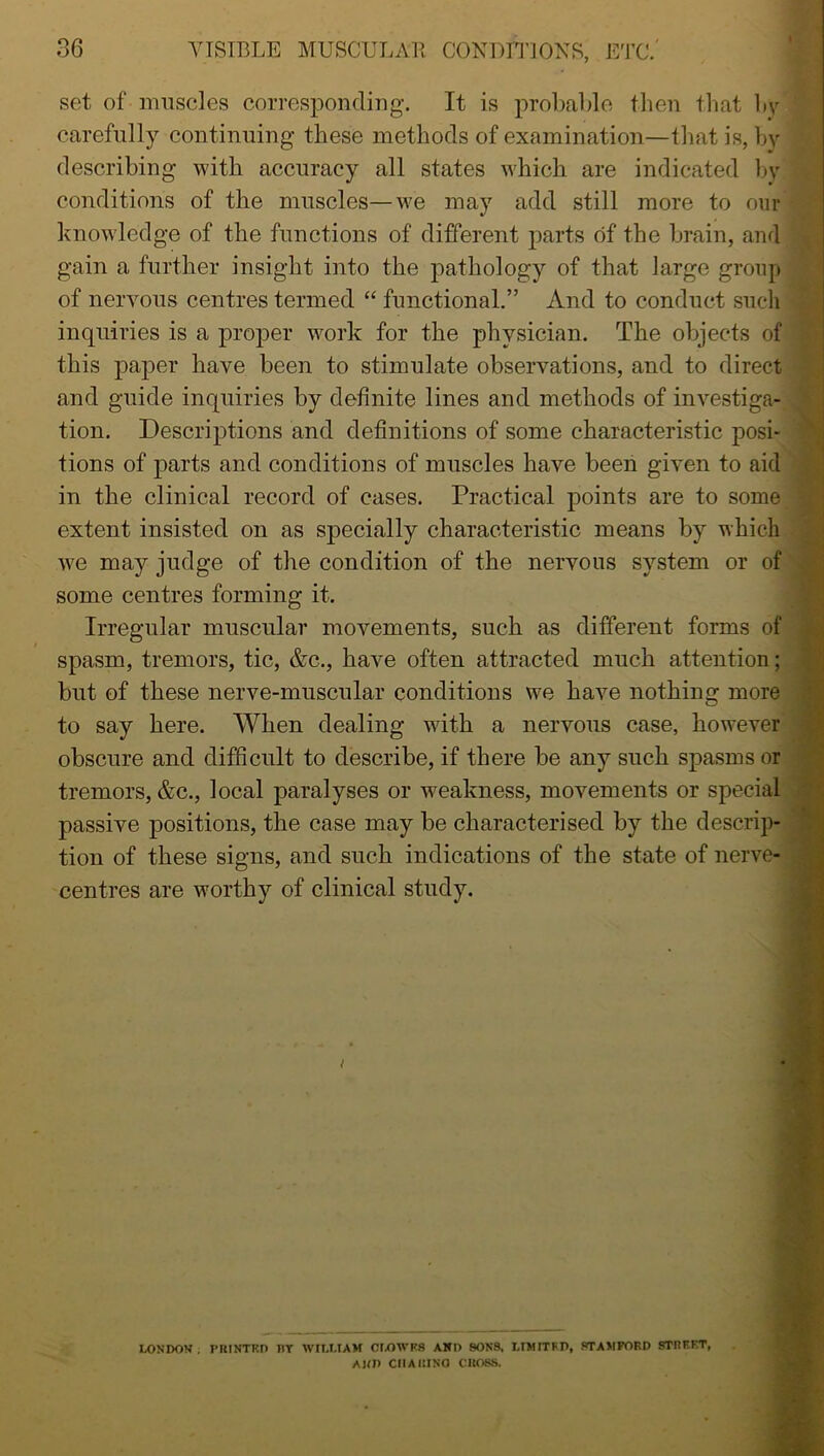 set of muscles corresponding. It is probable then that by carefully continuing these methods of examination—that is, by describing with accuracy all states which are indicated by conditions of the muscles—we may add still more to our knowledge of the functions of different parts of the brain, and gain a further insight into the pathology of that large group of nervous centres termed “ functional.” And to conduct such inquiries is a proper work for the physician. The objects of this paper have been to stimulate observations, and to direct and guide inquiries by definite lines and methods of investiga- tion. Descriptions and definitions of some characteristic posi- tions of parts and conditions of muscles have been given to aid in the clinical record of cases. Practical points are to some extent insisted on as specially characteristic means by which we may judge of the condition of the nervous system or of some centres forming it. Irregular muscular movements, such as different forms of spasm, tremors, tic, &c., have often attracted much attention; but of these nerve-muscular conditions we have nothing more to say here. When dealing with a nervous case, however obscure and difficult to describe, if there be any such spasms or tremors, &c., local paralyses or weakness, movements or special passive positions, the case may be characterised by the descrip- tion of these signs, and such indications of the state of nerve- centres are worthy of clinical study. LONDON. PRINTED BY WILLIAM CLOWR8 AND SONS, LIMITED, STAMFORD STREET, AND CIIA KINO CROSS.