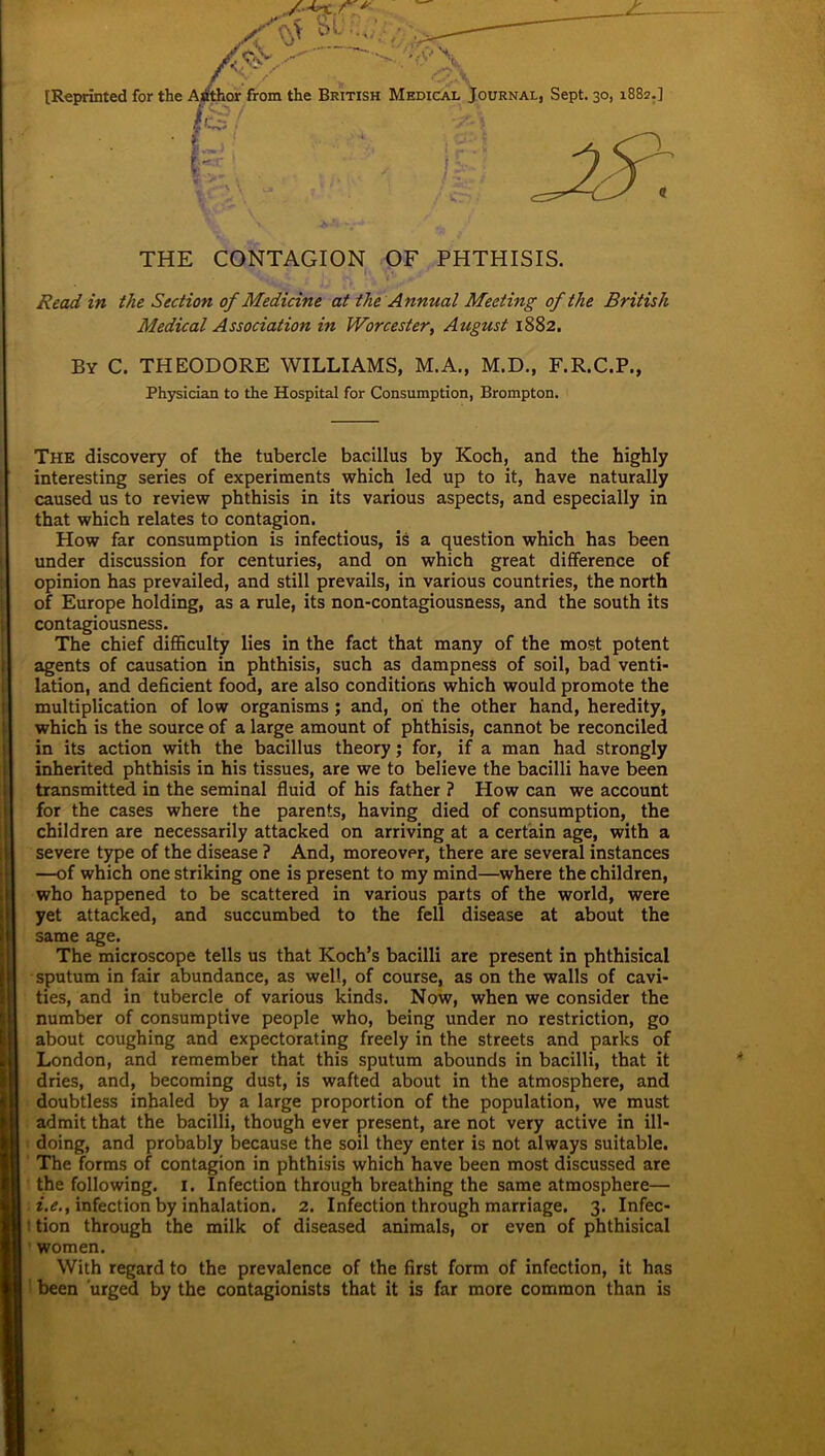 [Reprinted for the Author from the British Medical Journal, Sept. 30, 1882.] THE CONTAGION OF PHTHISIS. Read in the Section of Medicine at the Annual Meeting of the British Medical Association in Worcester, August 1882. By C. THEODORE WILLIAMS, M.A., M.D., F.R.C.P., Physician to the Hospital for Consumption, Brompton. The discovery of the tubercle bacillus by Koch, and the highly interesting series of experiments which led up to it, have naturally caused us to review phthisis in its various aspects, and especially in that which relates to contagion. How far consumption is infectious, is a question which has been under discussion for centuries, and on which great difference of opinion has prevailed, and still prevails, in various countries, the north of Europe holding, as a rule, its non-contagiousness, and the south its contagiousness. The chief difficulty lies in the fact that many of the most potent agents of causation in phthisis, such as dampness of soil, bad venti- lation, and deficient food, are also conditions which would promote the multiplication of low organisms ; and, on the other hand, heredity, which is the source of a large amount of phthisis, cannot be reconciled in its action with the bacillus theory; for, if a man had strongly inherited phthisis in his tissues, are we to believe the bacilli have been transmitted in the seminal fluid of his father ? How can we account for the cases where the parents, having died of consumption, the children are necessarily attacked on arriving at a certain age, with a severe type of the disease ? And, moreover, there are several instances —of which one striking one is present to my mind—where the children, who happened to be scattered in various parts of the world, were yet attacked, and succumbed to the fell disease at about the same age. The microscope tells us that Koch’s bacilli are present in phthisical sputum in fair abundance, as well, of course, as on the walls of cavi- ties, and in tubercle of various kinds. Now, when we consider the number of consumptive people who, being under no restriction, go about coughing and expectorating freely in the streets and parks of London, and remember that this sputum abounds in bacilli, that it dries, and, becoming dust, is wafted about in the atmosphere, and doubtless inhaled by a large proportion of the population, we must admit that the bacilli, though ever present, are not very active in ill- doing, and probably because the soil they enter is not always suitable. The forms of contagion in phthisis which have been most discussed are the following. 1. Infection through breathing the same atmosphere— i.e., infection by inhalation. 2. Infection through marriage. 3. Infec- i tion through the milk of diseased animals, or even of phthisical women. With regard to the prevalence of the first form of infection, it has been urged by the contagionists that it is far more common than is