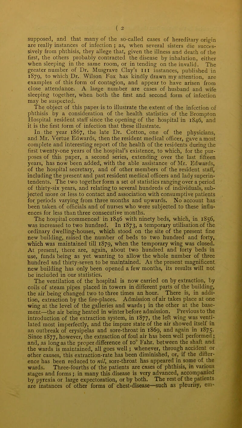 supposed, and that many of the so-called cases of hereditary origin are really instances of infection ; as, when several sisters die succes- sively from phthisis, they allege that, given the illness and death of the first, the others probably contracted the disease by inhalation, either when sleeping in the same room, or in tending on the invalid. The greater number of Dr. Musgrave Clay’s hi instances, published in 1879, to which Dr. Wilson Fox has kindly drawn my attention, are examples of this form of contagion, and appear to have arisen from close attendance. A large number are cases of husband and wife sleeping together, when both the first and second form of infection may be suspected. The object of this paper is to illustrate the extent of the infection of phthisis by a consideration of the health statistics of the Brompton Hospital resident staff since the opening of the hospital in 1846, and it is the first form of infection that these illustrate. In the year 1867, the late Dr. Cotton, one of the physicians, and Mr. Vertue Edwards, then the resident medical officer, gave a most complete and interesting report of the health of the residents during the first twenty-one years of the hospital’s existence, to which, for the pur- poses of this paper, a second series, extending over the last fifteen years, has now been added, with the able assistance of Mr. Edwards, of the hospital secretary, and of other members of the resident staff, including the present and past resident medical officers and lady superin- tendents. The two together form a set of statistics ranging over a period of thirty-six years, and relating to several hundreds of individuals, sub- jected more or less to contact and association with consumptive patients for periods varying from three months and upwards. No account has been taken of officials and of nurses who were subjected to these influ- ences for less than three consecutive months. The hospital commenced in 1846 with ninety beds, which, in 1856, was increased to two hundred. In 1873, a temporary utilisation of the ordinary dwelling-houses, which stood on the site of the present fine new building, raised the number of beds to two hundred and forty, which was maintained till 1879, when the temporary wing was closed. At present, there are, again, about two hundred and forty beds in use, funds being as yet wanting to allow the whole number of three hundred and thirty-seven to be maintained. As the present magnificent new building has only been opened a few months, its results will not be included in our statistics. The ventilation of the hospital is now carried on by extraction, by coils of steam pipes placed in towers in different parts of the building, the air being changed two to three times an hour. There is, in addi- tion, extraction by the fire-places. Admission of air takes place at one wing at the level of the galleries and wards; in the other at the base- ment—the air being heated in winter before admission. Previous to the introduction of the extraction system, in 1877, the left wing was venti- lated most imperfectly, and the impure state of the air showed itself in an outbreak of erysipelas and sore-throat in 1869, and again in 1S75* Since 1877, however, the extraction of foul air has been well performed; and, as long as the proper difference of io° Fahr. between the shaft and the wards is maintained, all goes well; whenever, through accident or other causes, this extraction-rate has been diminished, or, if the differ- ence has been reduced to nil, sore-throat has appeared in some of the wards. Three-fourths of the patients are cases of phthisis, in various stages and forms ; in many this disease is very advanced, accompanied by pyrexia or large expectoration, or by both. The rest of the patients are instances of other forms of chest-disease—such as pleurisy, em-