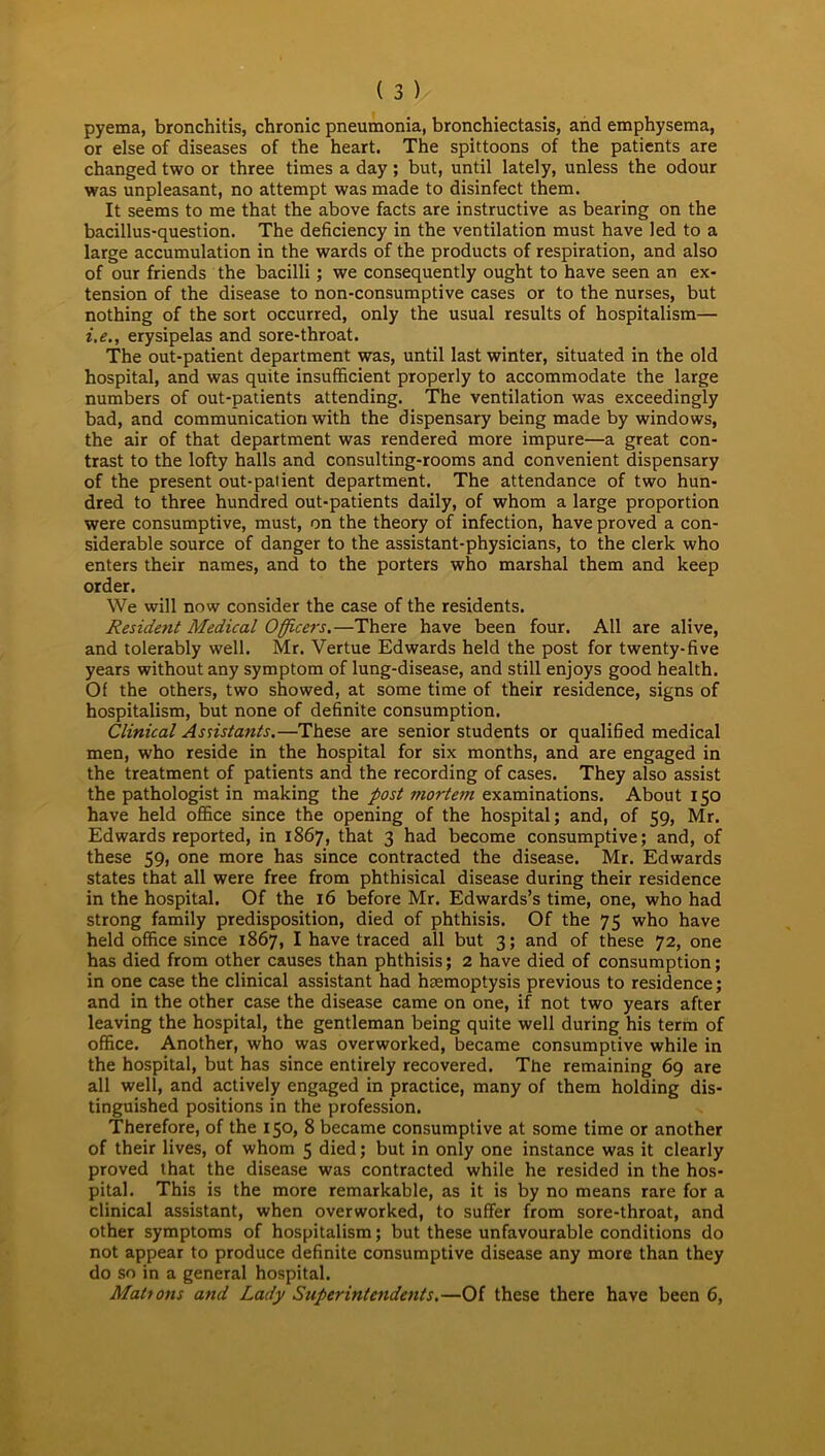 pyema, bronchitis, chronic pneumonia, bronchiectasis, and emphysema, or else of diseases of the heart. The spittoons of the patients are changed two or three times a day; but, until lately, unless the odour was unpleasant, no attempt was made to disinfect them. It seems to me that the above facts are instructive as bearing on the bacillus-question. The deficiency in the ventilation must have led to a large accumulation in the wards of the products of respiration, and also of our friends the bacilli ; we consequently ought to have seen an ex- tension of the disease to non-consumptive cases or to the nurses, but nothing of the sort occurred, only the usual results of hospitalism— i.e., erysipelas and sore-throat. The out-patient department was, until last winter, situated in the old hospital, and was quite insufficient properly to accommodate the large numbers of out-patients attending. The ventilation was exceedingly bad, and communication with the dispensary being made by windows, the air of that department was rendered more impure—a great con- trast to the lofty halls and consulting-rooms and convenient dispensary of the present out-patient department. The attendance of two hun- dred to three hundred out-patients daily, of whom a large proportion were consumptive, must, on the theory of infection, have proved a con- siderable source of danger to the assistant-physicians, to the clerk who enters their names, and to the porters who marshal them and keep order. We will now consider the case of the residents. Resident Medical Officers.—There have been four. All are alive, and tolerably well. Mr. Vertue Edwards held the post for twenty-five years without any symptom of lung-disease, and still enjoys good health. Of the others, two showed, at some time of their residence, signs of hospitalism, but none of definite consumption. Clinical Assistants.—These are senior students or qualified medical men, who reside in the hospital for six months, and are engaged in the treatment of patients and the recording of cases. They also assist the pathologist in making the post mortem examinations. About 150 have held office since the opening of the hospital; and, of 59, Mr. Edwards reported, in 1867, that 3 had become consumptive; and, of these 59, one more has since contracted the disease. Mr. Edwards states that all were free from phthisical disease during their residence in the hospital. Of the 16 before Mr. Edwards’s time, one, who had strong family predisposition, died of phthisis. Of the 75 who have held office since 1867, I have traced all but 3; and of these 72, one has died from other causes than phthisis; 2 have died of consumption; in one case the clinical assistant had haemoptysis previous to residence; and in the other case the disease came on one, if not two years after leaving the hospital, the gentleman being quite well during his term of office. Another, who was overworked, became consumptive while in the hospital, but has since entirely recovered. The remaining 69 are all well, and actively engaged in practice, many of them holding dis- tinguished positions in the profession. Therefore, of the 150, 8 became consumptive at some time or another of their lives, of whom 5 died; but in only one instance was it clearly proved that the disease was contracted while he resided in the hos- pital. This is the more remarkable, as it is by no means rare for a clinical assistant, when overworked, to suffer from sore-throat, and other symptoms of hospitalism; but these unfavourable conditions do not appear to produce definite consumptive disease any more than they do so in a general hospital. Mahons and Lady Superintendents.—Of these there have been 6,